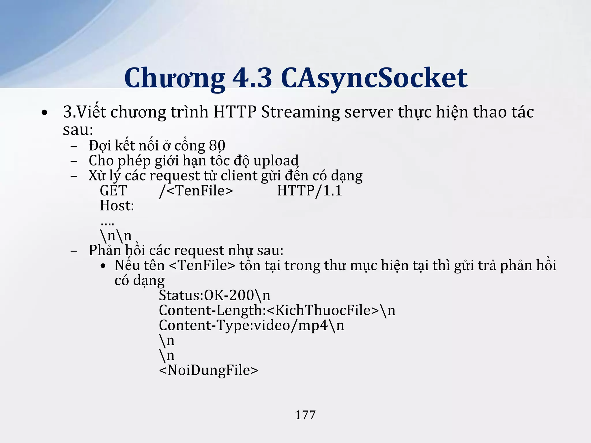 Chương 4.3 CAsyncSocket
• 3.Viết chương trình HTTP Streaming server thực hiện thao tác
sau:

– Đợi kết nối ở cổng 80
– Cho phép giới hạn tốc độ upload
– Xử lý các request từ client gửi đến có dạng
GET
/<TenFile>
HTTP/1.1
Host:
….
nn
– Phản hồi các request như sau:
• Nếu tên <TenFile> tồn tại trong thư mục hiện tại thì gửi trả phản hồi
có dạng
Status:OK-200n
Content-Length:<KichThuocFile>n
Content-Type:video/mp4n
n
n
<NoiDungFile>
177

 