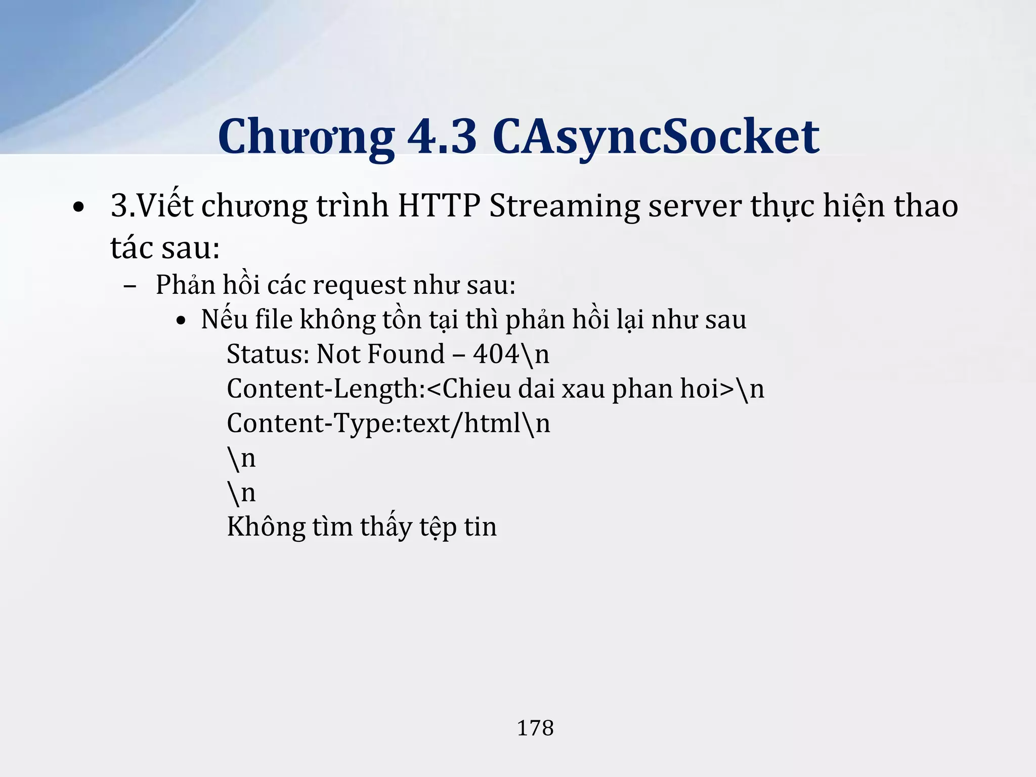 Chương 4.3 CAsyncSocket
• 3.Viết chương trình HTTP Streaming server thực hiện thao
tác sau:
– Phản hồi các request như sau:
• Nếu file không tồn tại thì phản hồi lại như sau
Status: Not Found – 404n
Content-Length:<Chieu dai xau phan hoi>n
Content-Type:text/htmln
n
n
Không tìm thấy tệp tin

178

 