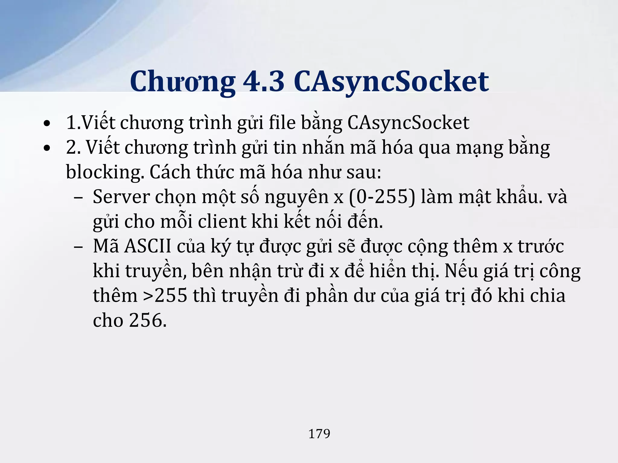 Chương 4.3 CAsyncSocket
• 1.Viết chương trình gửi file bằng CAsyncSocket
• 2. Viết chương trình gửi tin nhắn mã hóa qua mạng bằng
blocking. Cách thức mã hóa như sau:
– Server chọn một số nguyên x (0-255) làm mật khẩu. và
gửi cho mỗi client khi kết nối đến.
– Mã ASCII của ký tự được gửi sẽ được cộng thêm x trước
khi truyền, bên nhận trừ đi x để hiển thị. Nếu giá trị công
thêm >255 thì truyền đi phần dư của giá trị đó khi chia
cho 256.

179

 