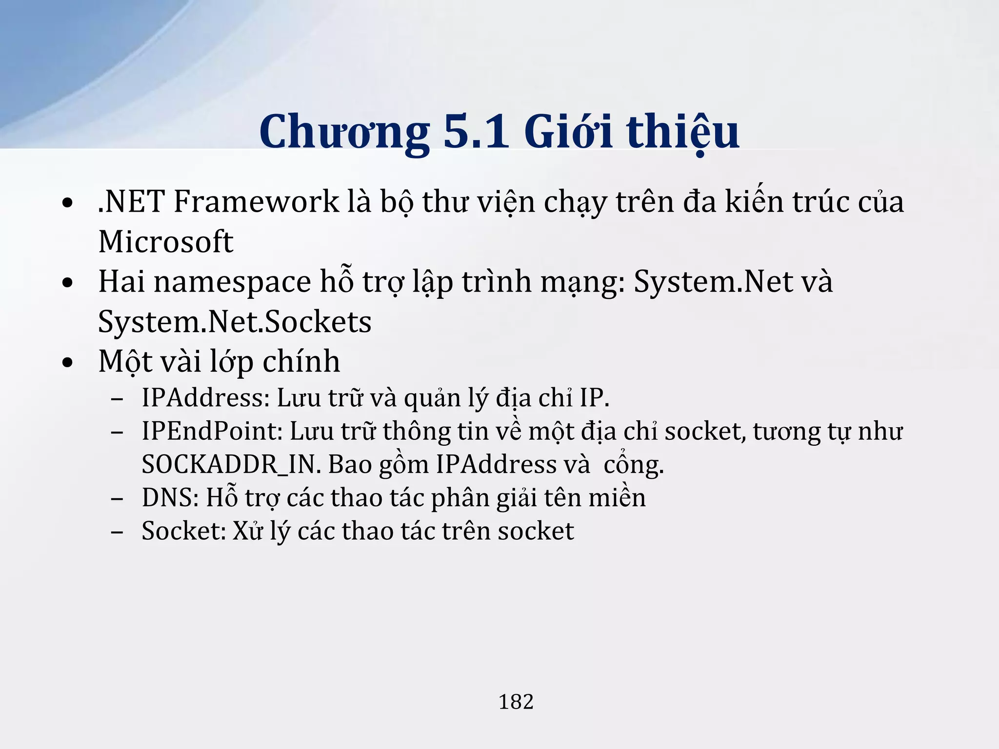 Chương 5.1 Giới thiệu
• .NET Framework là bộ thư viện chạy trên đa kiến trúc của
Microsoft
• Hai namespace hỗ trợ lập trình mạng: System.Net và
System.Net.Sockets
• Một vài lớp chính
– IPAddress: Lưu trữ và quản lý địa chỉ IP.
– IPEndPoint: Lưu trữ thông tin về một địa chỉ socket, tương tự như
SOCKADDR_IN. Bao gồm IPAddress và cổng.
– DNS: Hỗ trợ các thao tác phân giải tên miền
– Socket: Xử lý các thao tác trên socket

182

 