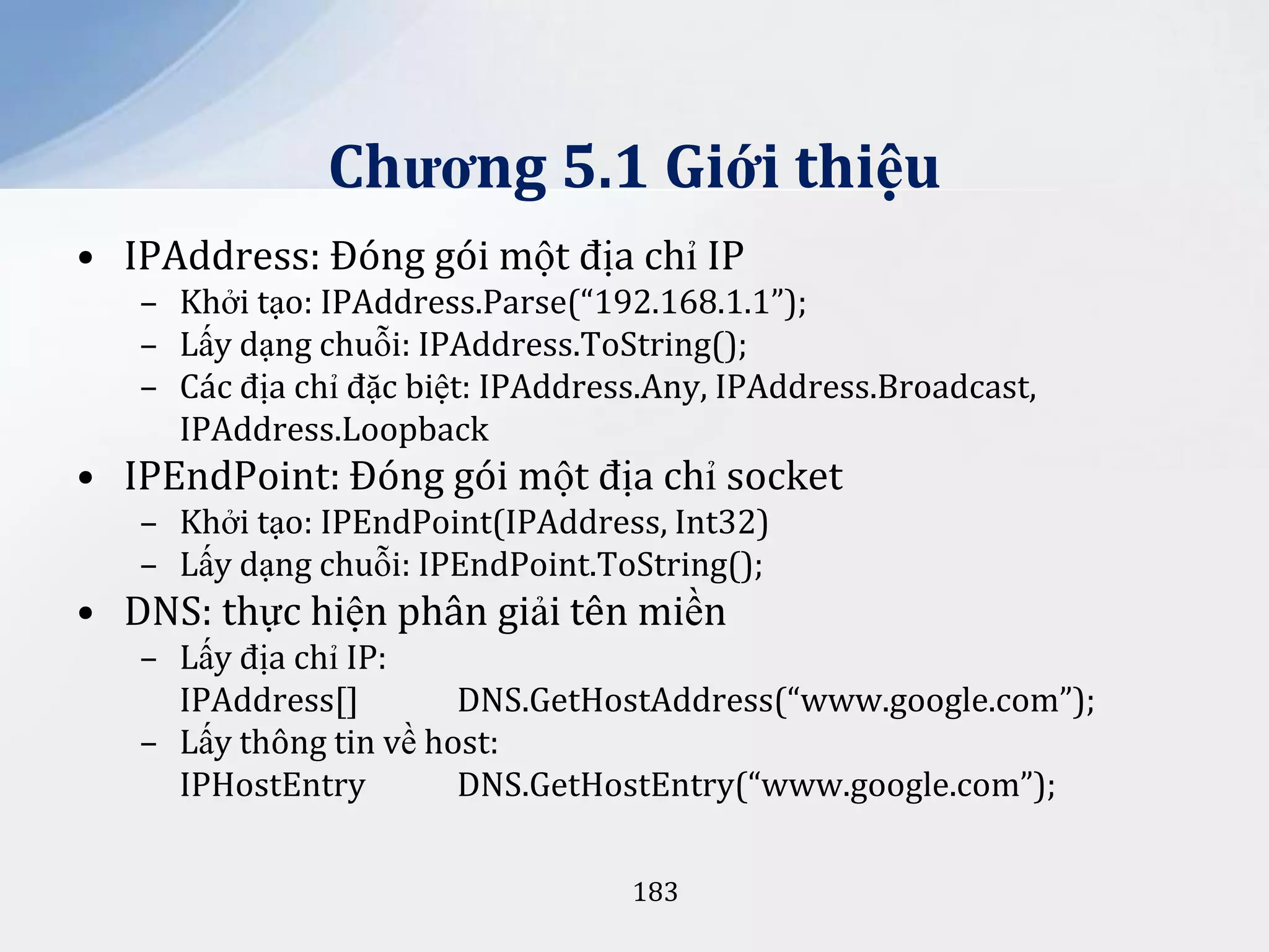 Chương 5.1 Giới thiệu
• IPAddress: Đóng gói một địa chỉ IP
– Khởi tạo: IPAddress.Parse(“192.168.1.1”);
– Lấy dạng chuỗi: IPAddress.ToString();
– Các địa chỉ đặc biệt: IPAddress.Any, IPAddress.Broadcast,
IPAddress.Loopback

• IPEndPoint: Đóng gói một địa chỉ socket
– Khởi tạo: IPEndPoint(IPAddress, Int32)
– Lấy dạng chuỗi: IPEndPoint.ToString();

• DNS: thực hiện phân giải tên miền
– Lấy địa chỉ IP:
IPAddress[]
DNS.GetHostAddress(“www.google.com”);
– Lấy thông tin về host:
IPHostEntry
DNS.GetHostEntry(“www.google.com”);
183

 