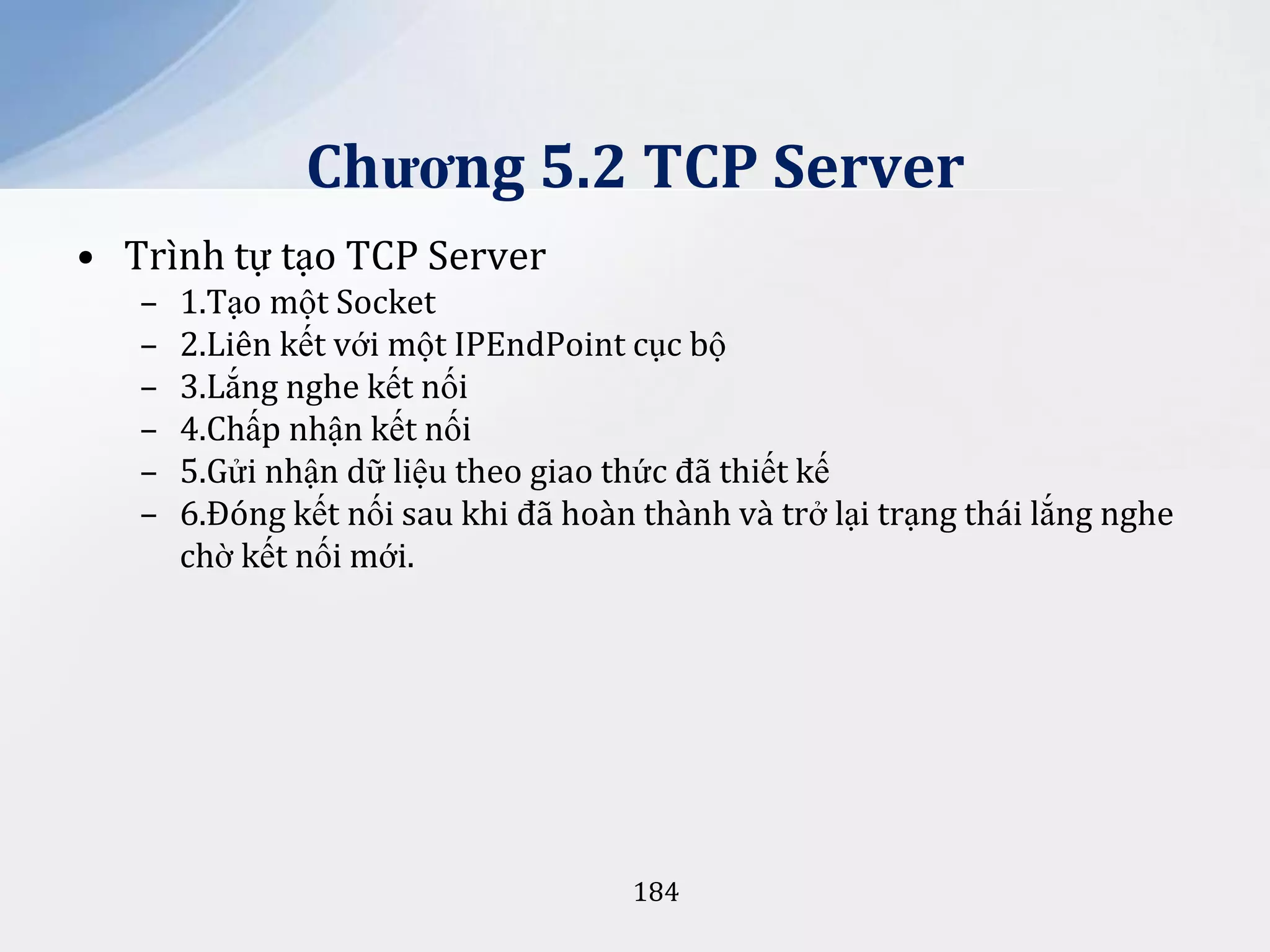Chương 5.2 TCP Server
• Trình tự tạo TCP Server
–
–
–
–
–
–

1.Tạo một Socket
2.Liên kết với một IPEndPoint cục bộ
3.Lắng nghe kết nối
4.Chấp nhận kết nối
5.Gửi nhận dữ liệu theo giao thức đã thiết kế
6.Đóng kết nối sau khi đã hoàn thành và trở lại trạng thái lắng nghe
chờ kết nối mới.

184

 