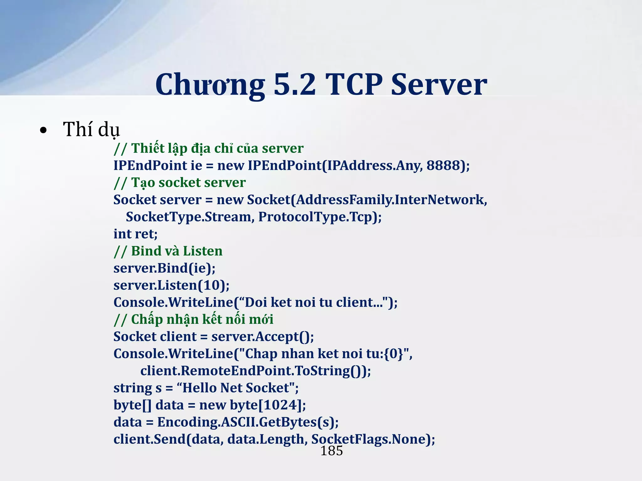 Chương 5.2 TCP Server
• Thí dụ

// Thiết lập địa chỉ của server
IPEndPoint ie = new IPEndPoint(IPAddress.Any, 8888);
// Tạo socket server
Socket server = new Socket(AddressFamily.InterNetwork,
SocketType.Stream, ProtocolType.Tcp);
int ret;
// Bind và Listen
server.Bind(ie);
server.Listen(10);
Console.WriteLine(“Doi ket noi tu client...");
// Chấp nhận kết nối mới
Socket client = server.Accept();
Console.WriteLine("Chap nhan ket noi tu:{0}",
client.RemoteEndPoint.ToString());
string s = “Hello Net Socket";
byte[] data = new byte[1024];
data = Encoding.ASCII.GetBytes(s);
client.Send(data, data.Length, SocketFlags.None);
185

 