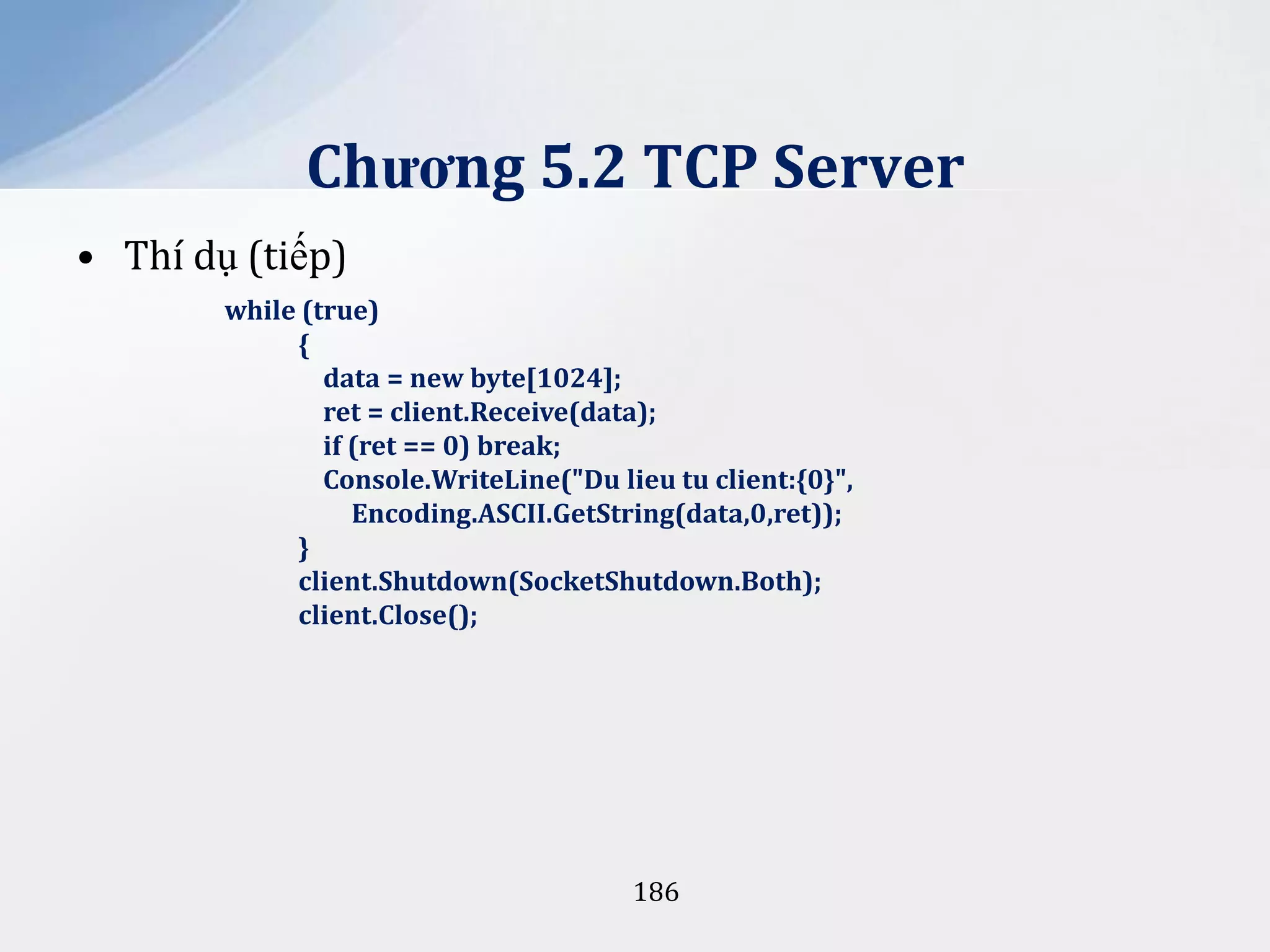 Chương 5.2 TCP Server
• Thí dụ (tiếp)
while (true)
{
data = new byte[1024];
ret = client.Receive(data);
if (ret == 0) break;
Console.WriteLine("Du lieu tu client:{0}",
Encoding.ASCII.GetString(data,0,ret));
}
client.Shutdown(SocketShutdown.Both);
client.Close();

186

 