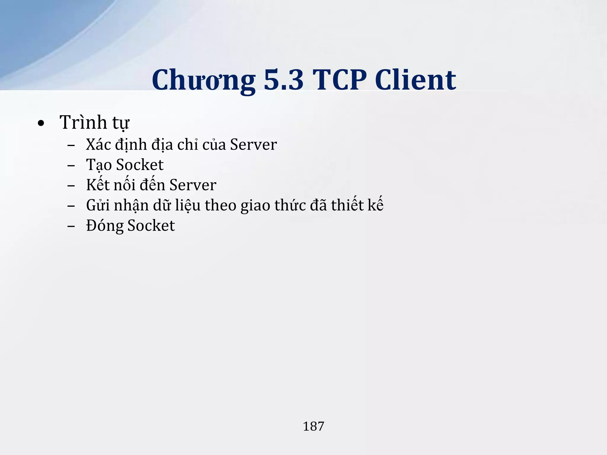 Chương 5.3 TCP Client
• Trình tự
–
–
–
–
–

Xác định địa chỉ của Server
Tạo Socket
Kết nối đến Server
Gửi nhận dữ liệu theo giao thức đã thiết kế
Đóng Socket

187

 