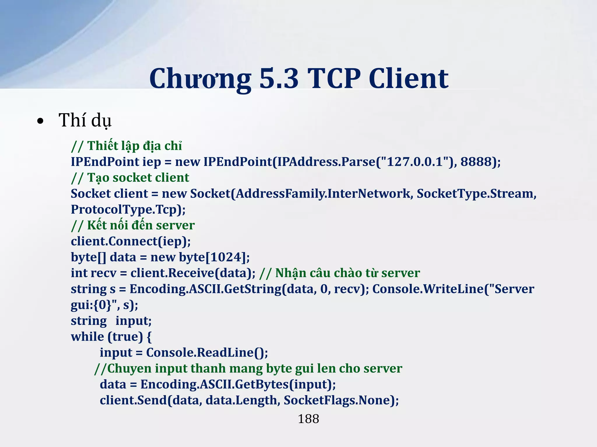 Chương 5.3 TCP Client
• Thí dụ
// Thiết lập địa chỉ
IPEndPoint iep = new IPEndPoint(IPAddress.Parse("127.0.0.1"), 8888);
// Tạo socket client
Socket client = new Socket(AddressFamily.InterNetwork, SocketType.Stream,
ProtocolType.Tcp);
// Kết nối đến server
client.Connect(iep);
byte[] data = new byte[1024];
int recv = client.Receive(data); // Nhận câu chào từ server
string s = Encoding.ASCII.GetString(data, 0, recv); Console.WriteLine("Server
gui:{0}", s);
string input;
while (true) {
input = Console.ReadLine();
//Chuyen input thanh mang byte gui len cho server
data = Encoding.ASCII.GetBytes(input);
client.Send(data, data.Length, SocketFlags.None);
188

 