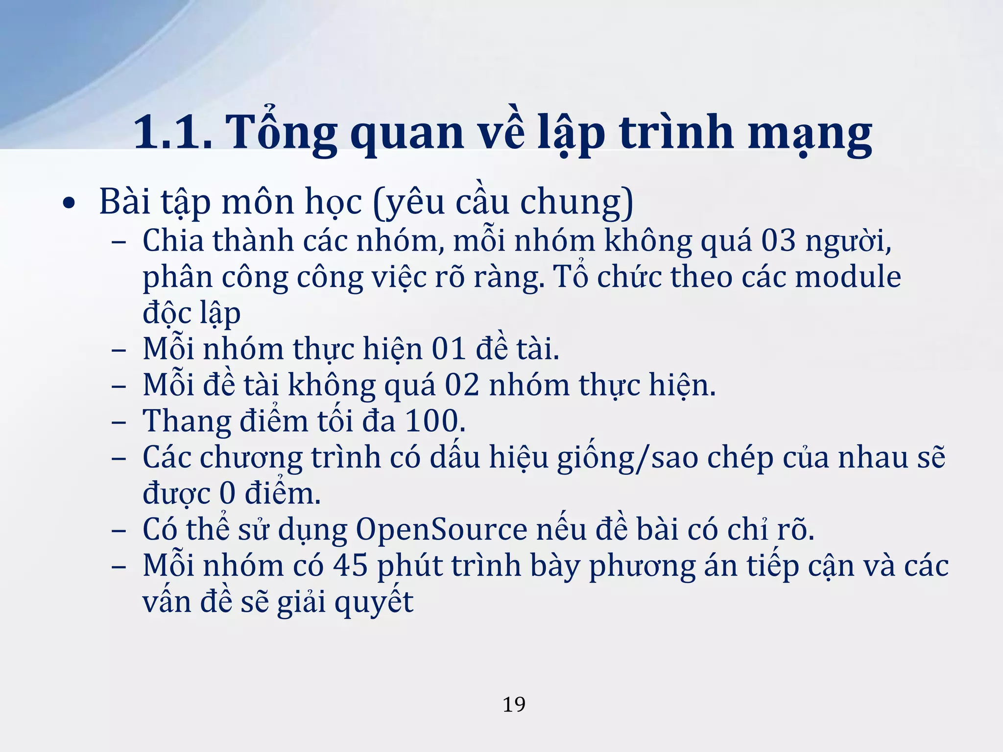 1.1. Tổng quan về lập trình mạng
• Bài tập môn học (yêu cầu chung)

– Chia thành các nhóm, mỗi nhóm không quá 03 người,
phân công công việc rõ ràng. Tổ chức theo các module
độc lập
– Mỗi nhóm thực hiện 01 đề tài.
– Mỗi đề tài không quá 02 nhóm thực hiện.
– Thang điểm tối đa 100.
– Các chương trình có dấu hiệu giống/sao chép của nhau sẽ
được 0 điểm.
– Có thể sử dụng OpenSource nếu đề bài có chỉ rõ.
– Mỗi nhóm có 45 phút trình bày phương án tiếp cận và các
vấn đề sẽ giải quyết
19

 