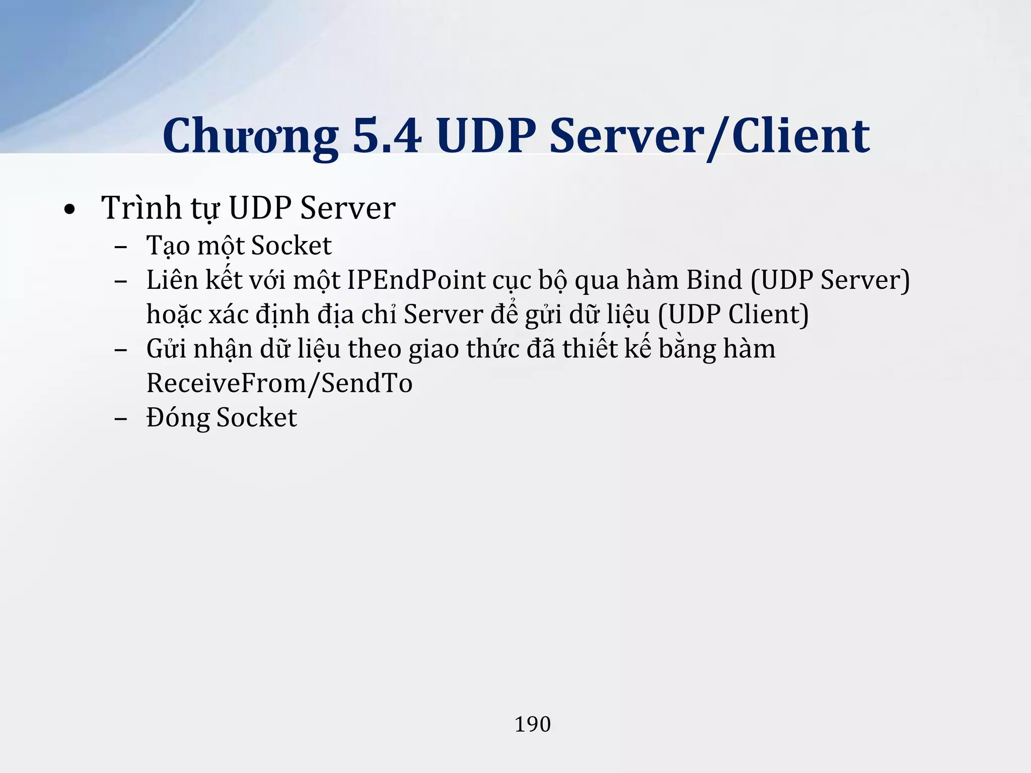 Chương 5.4 UDP Server/Client
• Trình tự UDP Server
– Tạo một Socket
– Liên kết với một IPEndPoint cục bộ qua hàm Bind (UDP Server)
hoặc xác định địa chỉ Server để gửi dữ liệu (UDP Client)
– Gửi nhận dữ liệu theo giao thức đã thiết kế bằng hàm
ReceiveFrom/SendTo
– Đóng Socket

190

 
