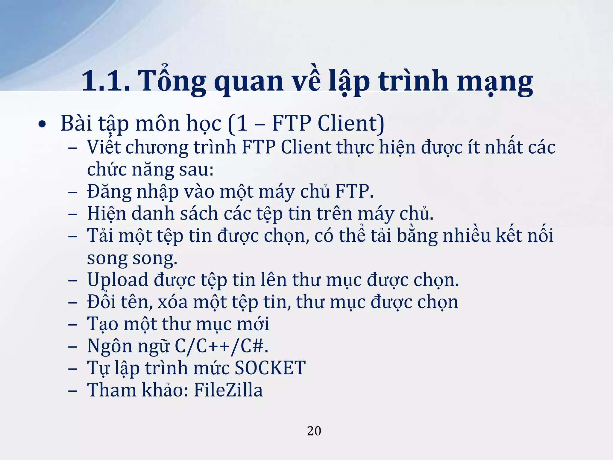 1.1. Tổng quan về lập trình mạng
• Bài tập môn học (1 – FTP Client)

– Viết chương trình FTP Client thực hiện được ít nhất các
chức năng sau:
– Đăng nhập vào một máy chủ FTP.
– Hiện danh sách các tệp tin trên máy chủ.
– Tải một tệp tin được chọn, có thể tải bằng nhiều kết nối
song song.
– Upload được tệp tin lên thư mục được chọn.
– Đổi tên, xóa một tệp tin, thư mục được chọn
– Tạo một thư mục mới
– Ngôn ngữ C/C++/C#.
– Tự lập trình mức SOCKET
– Tham khảo: FileZilla
20

 