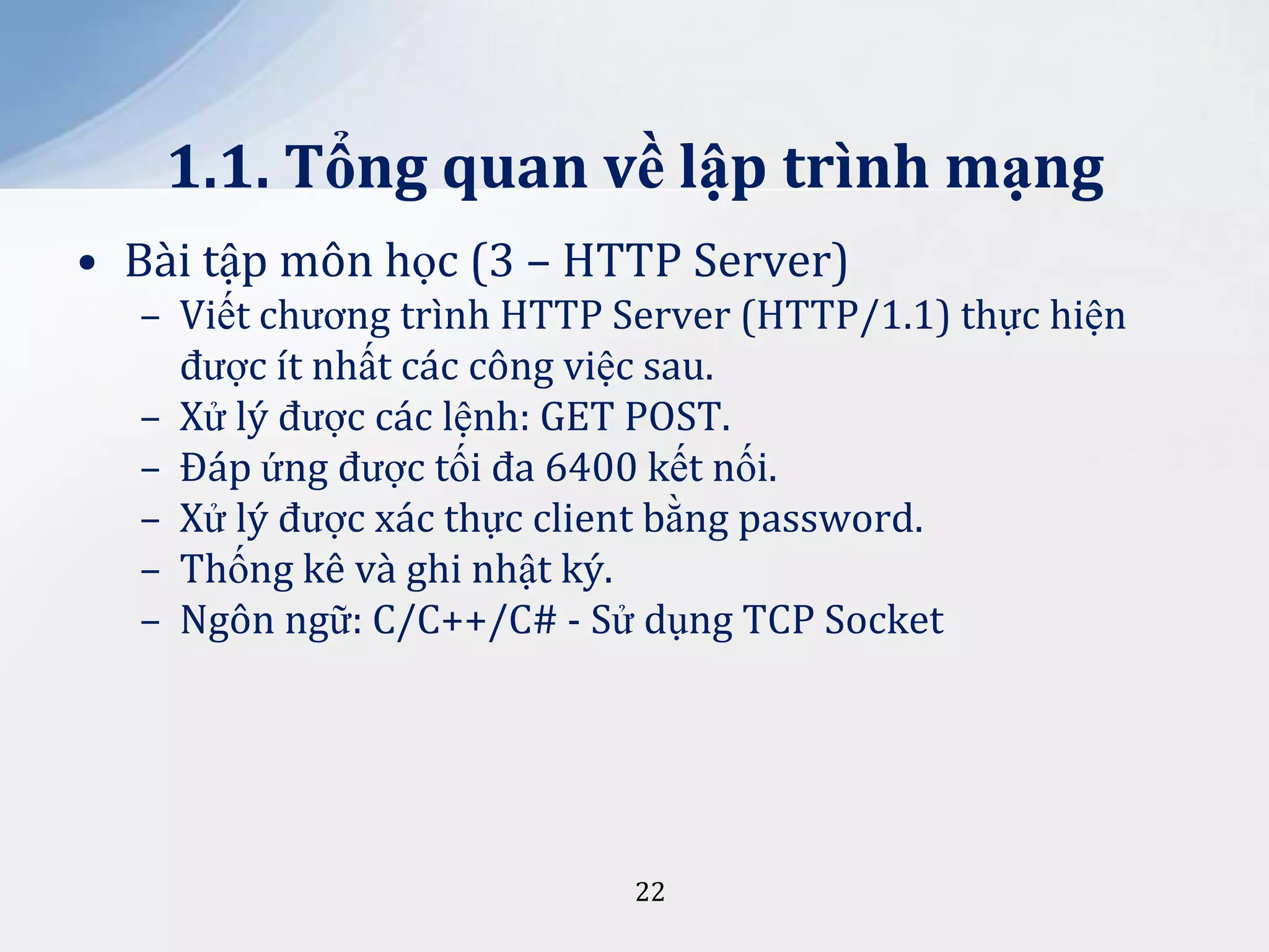 1.1. Tổng quan về lập trình mạng
• Bài tập môn học (3 – HTTP Server)
– Viết chương trình HTTP Server (HTTP/1.1) thực hiện
được ít nhất các công việc sau.
– Xử lý được các lệnh: GET POST.
– Đáp ứng được tối đa 6400 kết nối.
– Xử lý được xác thực client bằng password.
– Thống kê và ghi nhật ký.
– Ngôn ngữ: C/C++/C# - Sử dụng TCP Socket

22

 