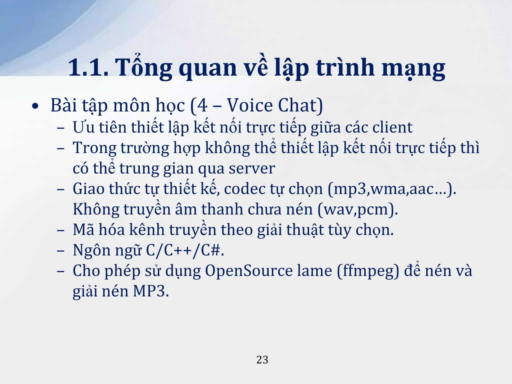 1.1. Tổng quan về lập trình mạng
• Bài tập môn học (4 – Voice Chat)
– Ưu tiên thiết lập kết nối trực tiếp giữa các client
– Trong trường hợp không thể thiết lập kết nối trực tiếp thì
có thể trung gian qua server
– Giao thức tự thiết kế, codec tự chọn (mp3,wma,aac…).
Không truyền âm thanh chưa nén (wav,pcm).
– Mã hóa kênh truyền theo giải thuật tùy chọn.
– Ngôn ngữ C/C++/C#.
– Cho phép sử dụng OpenSource lame (ffmpeg) để nén và
giải nén MP3.

23

 