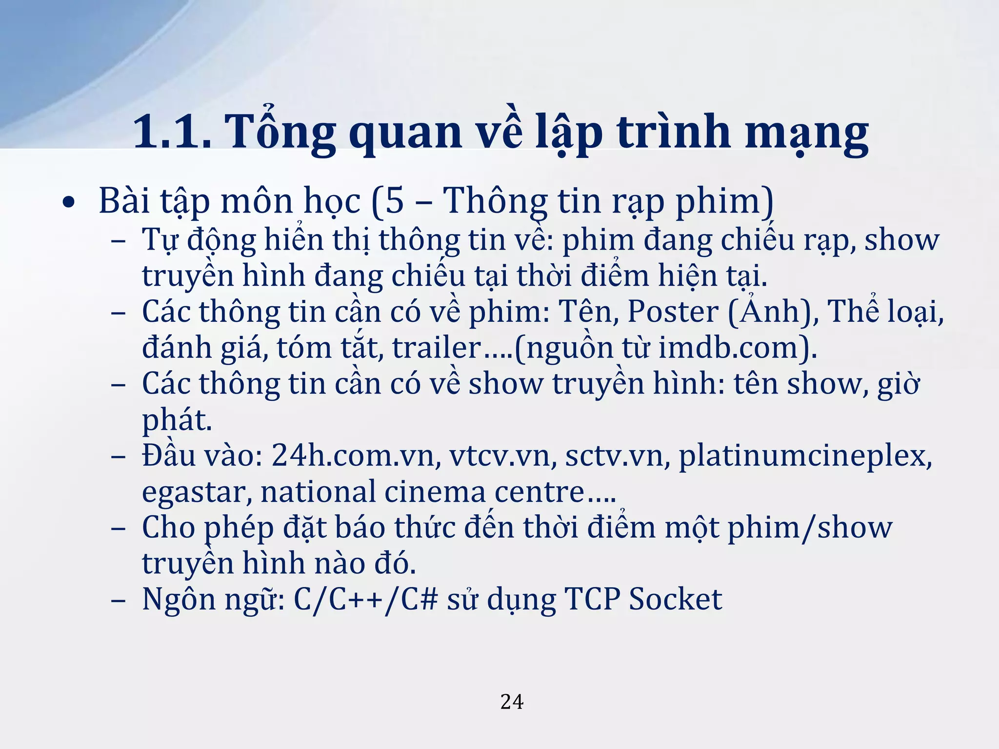 1.1. Tổng quan về lập trình mạng
• Bài tập môn học (5 – Thông tin rạp phim)

– Tự động hiển thị thông tin về: phim đang chiếu rạp, show
truyền hình đang chiếu tại thời điểm hiện tại.
– Các thông tin cần có về phim: Tên, Poster (Ảnh), Thể loại,
đánh giá, tóm tắt, trailer….(nguồn từ imdb.com).
– Các thông tin cần có về show truyền hình: tên show, giờ
phát.
– Đầu vào: 24h.com.vn, vtcv.vn, sctv.vn, platinumcineplex,
egastar, national cinema centre….
– Cho phép đặt báo thức đến thời điểm một phim/show
truyền hình nào đó.
– Ngôn ngữ: C/C++/C# sử dụng TCP Socket
24

 