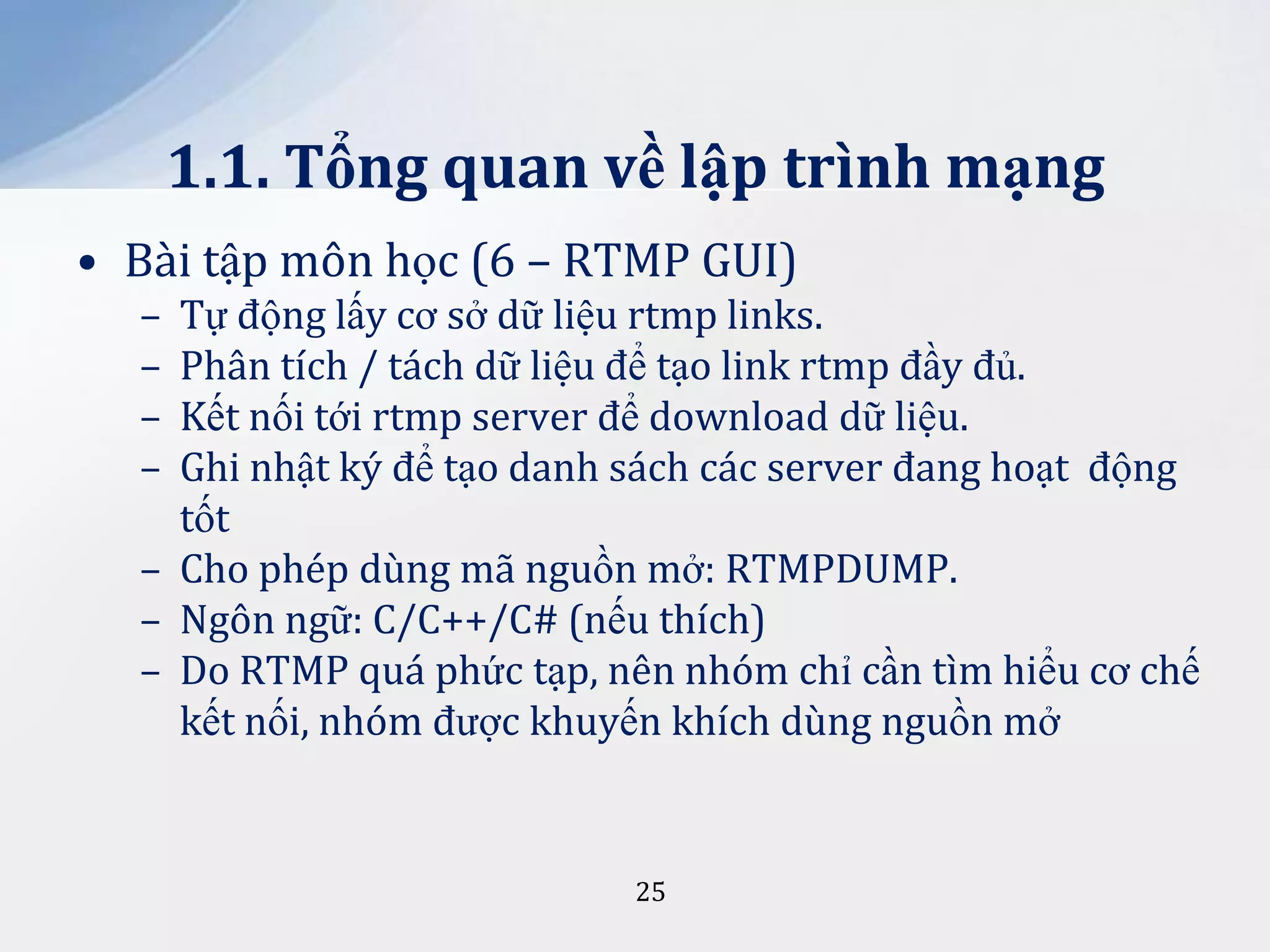 1.1. Tổng quan về lập trình mạng
• Bài tập môn học (6 – RTMP GUI)
–
–
–
–

Tự động lấy cơ sở dữ liệu rtmp links.
Phân tích / tách dữ liệu để tạo link rtmp đầy đủ.
Kết nối tới rtmp server để download dữ liệu.
Ghi nhật ký để tạo danh sách các server đang hoạt động
tốt
– Cho phép dùng mã nguồn mở: RTMPDUMP.
– Ngôn ngữ: C/C++/C# (nếu thích)
– Do RTMP quá phức tạp, nên nhóm chỉ cần tìm hiểu cơ chế
kết nối, nhóm được khuyến khích dùng nguồn mở

25

 