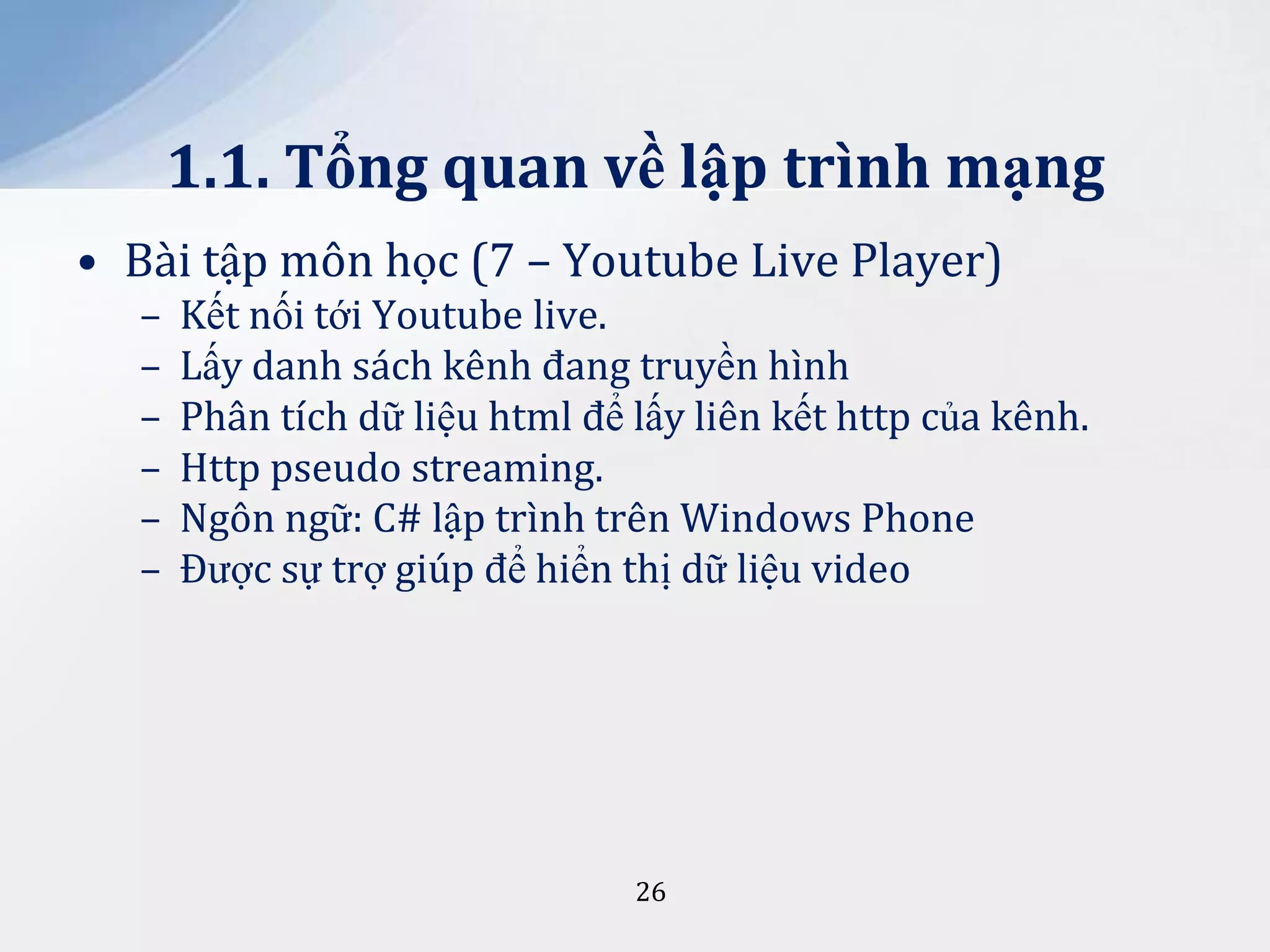 1.1. Tổng quan về lập trình mạng
• Bài tập môn học (7 – Youtube Live Player)
–
–
–
–
–
–

Kết nối tới Youtube live.
Lấy danh sách kênh đang truyền hình
Phân tích dữ liệu html để lấy liên kết http của kênh.
Http pseudo streaming.
Ngôn ngữ: C# lập trình trên Windows Phone
Được sự trợ giúp để hiển thị dữ liệu video

26

 
