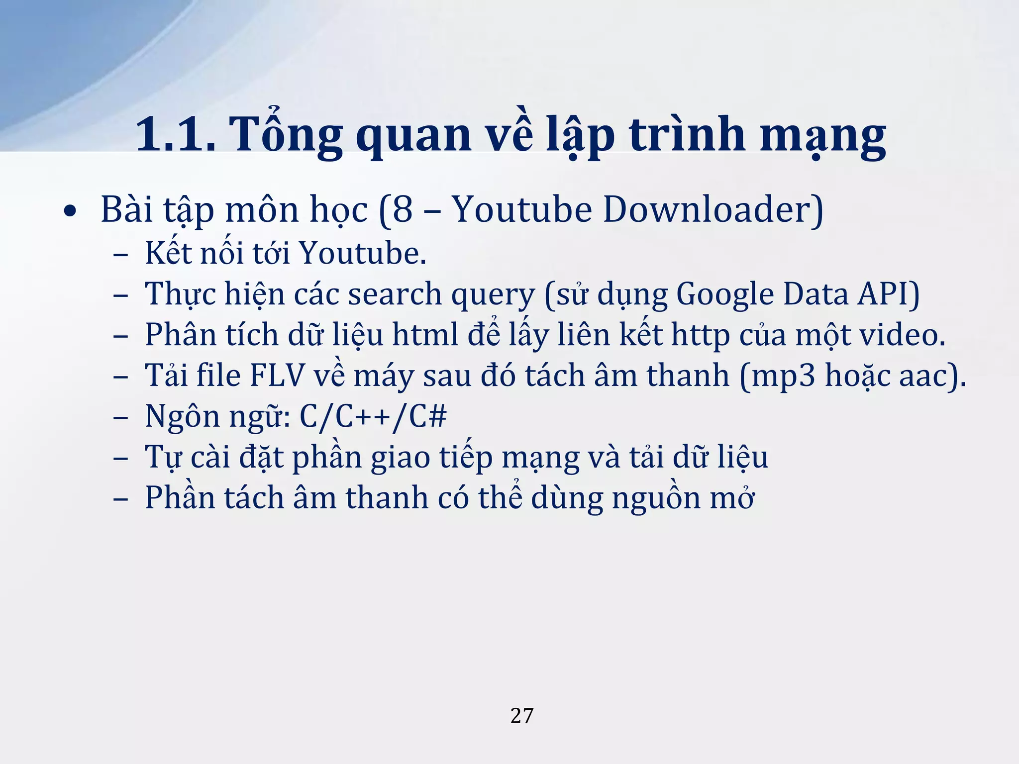1.1. Tổng quan về lập trình mạng
• Bài tập môn học (8 – Youtube Downloader)
–
–
–
–
–
–
–

Kết nối tới Youtube.
Thực hiện các search query (sử dụng Google Data API)
Phân tích dữ liệu html để lấy liên kết http của một video.
Tải file FLV về máy sau đó tách âm thanh (mp3 hoặc aac).
Ngôn ngữ: C/C++/C#
Tự cài đặt phần giao tiếp mạng và tải dữ liệu
Phần tách âm thanh có thể dùng nguồn mở

27

 
