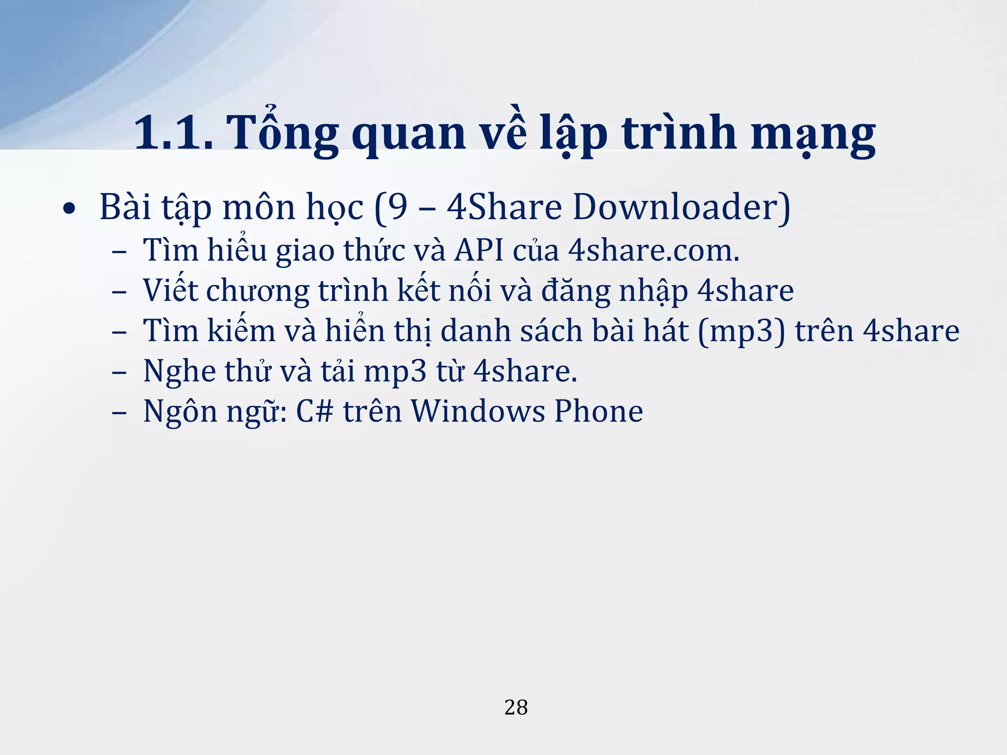 1.1. Tổng quan về lập trình mạng
• Bài tập môn học (9 – 4Share Downloader)
–
–
–
–
–

Tìm hiểu giao thức và API của 4share.com.
Viết chương trình kết nối và đăng nhập 4share
Tìm kiếm và hiển thị danh sách bài hát (mp3) trên 4share
Nghe thử và tải mp3 từ 4share.
Ngôn ngữ: C# trên Windows Phone

28

 