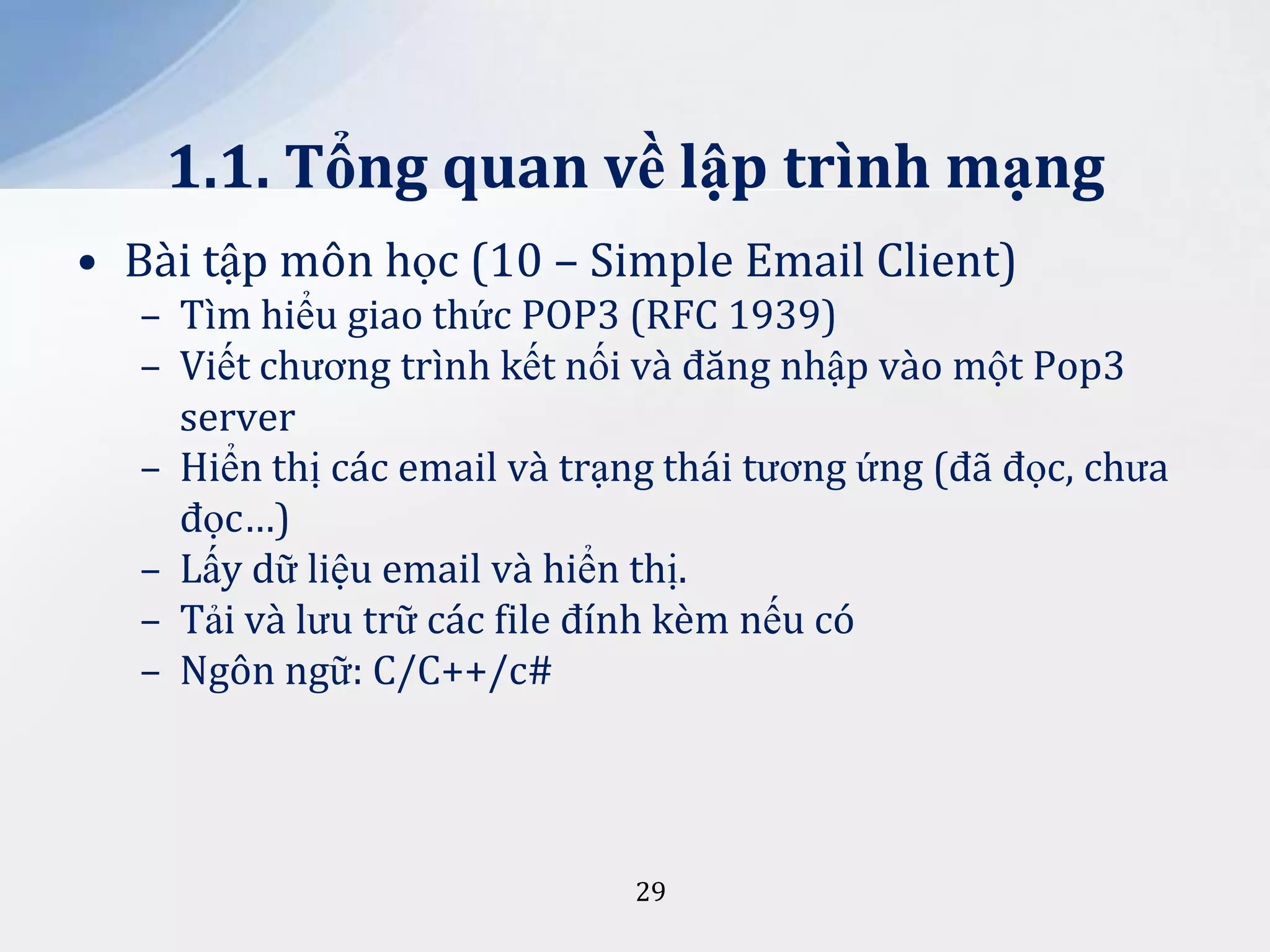 1.1. Tổng quan về lập trình mạng
• Bài tập môn học (10 – Simple Email Client)
– Tìm hiểu giao thức POP3 (RFC 1939)
– Viết chương trình kết nối và đăng nhập vào một Pop3
server
– Hiển thị các email và trạng thái tương ứng (đã đọc, chưa
đọc…)
– Lấy dữ liệu email và hiển thị.
– Tải và lưu trữ các file đính kèm nếu có
– Ngôn ngữ: C/C++/c#

29

 