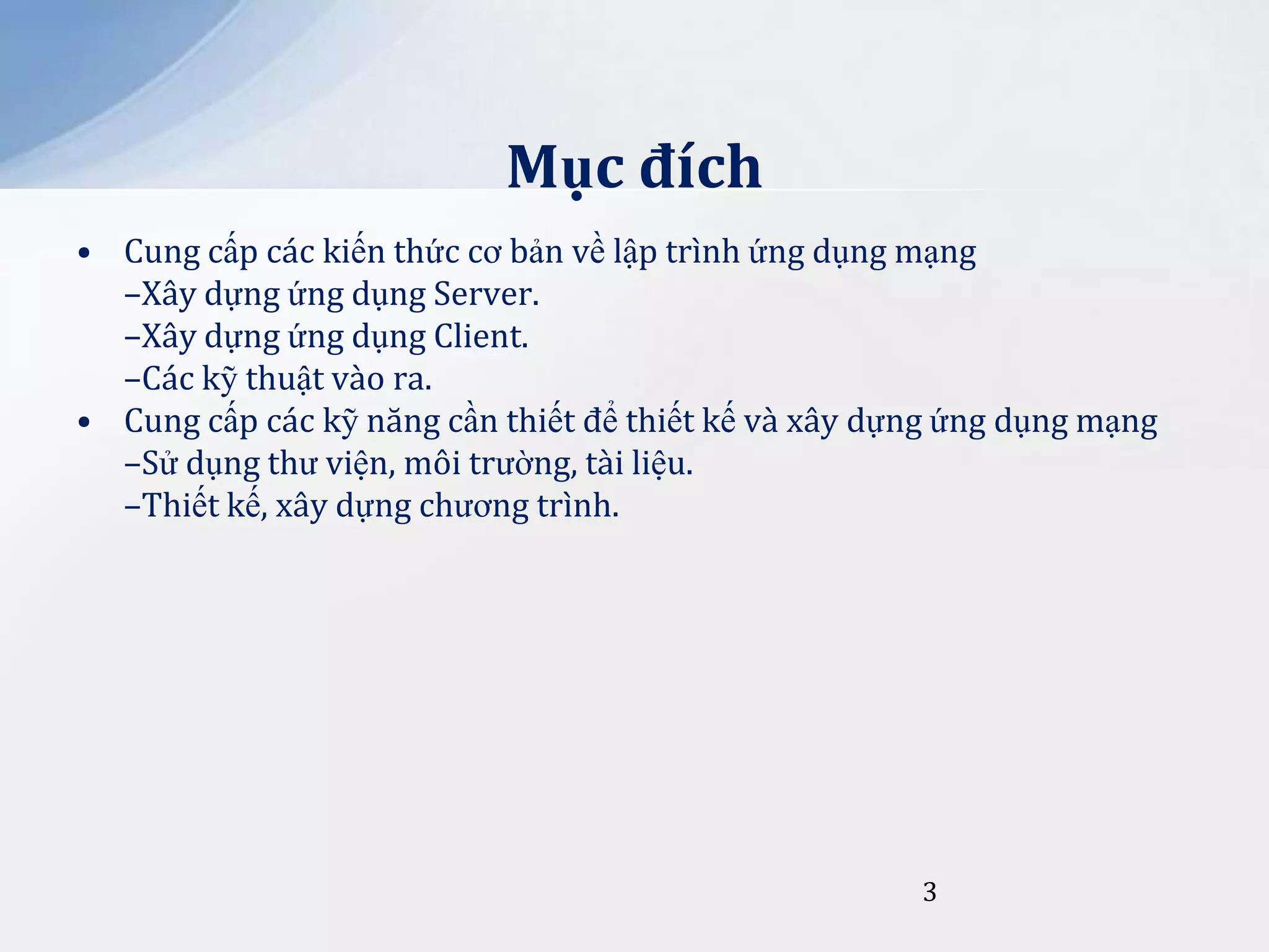 Mục đích
• Cung cấp các kiến thức cơ bản về lập trình ứng dụng mạng
–Xây dựng ứng dụng Server.
–Xây dựng ứng dụng Client.
–Các kỹ thuật vào ra.
• Cung cấp các kỹ năng cần thiết để thiết kế và xây dựng ứng dụng mạng
–Sử dụng thư viện, môi trường, tài liệu.
–Thiết kế, xây dựng chương trình.

3

 