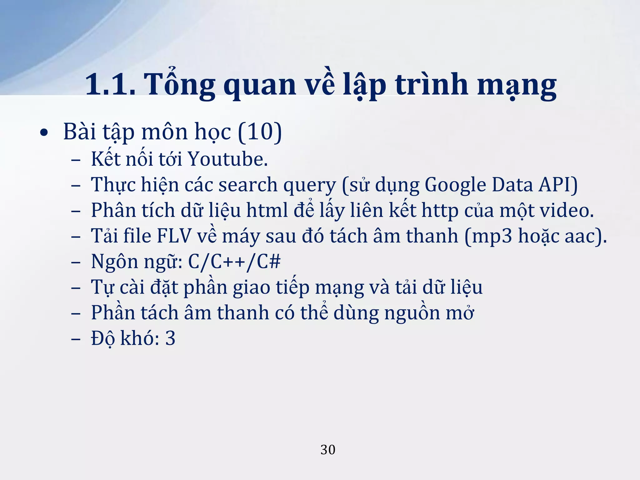 1.1. Tổng quan về lập trình mạng
• Bài tập môn học (10)
–
–
–
–
–
–
–
–

Kết nối tới Youtube.
Thực hiện các search query (sử dụng Google Data API)
Phân tích dữ liệu html để lấy liên kết http của một video.
Tải file FLV về máy sau đó tách âm thanh (mp3 hoặc aac).
Ngôn ngữ: C/C++/C#
Tự cài đặt phần giao tiếp mạng và tải dữ liệu
Phần tách âm thanh có thể dùng nguồn mở
Độ khó: 3

30

 