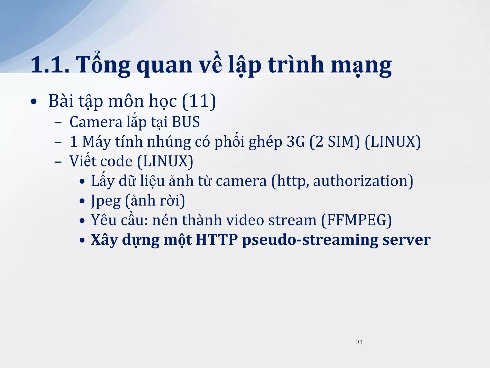 1.1. Tổng quan về lập trình mạng
• Bài tập môn học (11)
– Camera lắp tại BUS
– 1 Máy tính nhúng có phối ghép 3G (2 SIM) (LINUX)
– Viết code (LINUX)
• Lấy dữ liệu ảnh từ camera (http, authorization)
• Jpeg (ảnh rời)
• Yêu cầu: nén thành video stream (FFMPEG)
• Xây dựng một HTTP pseudo-streaming server

31

 