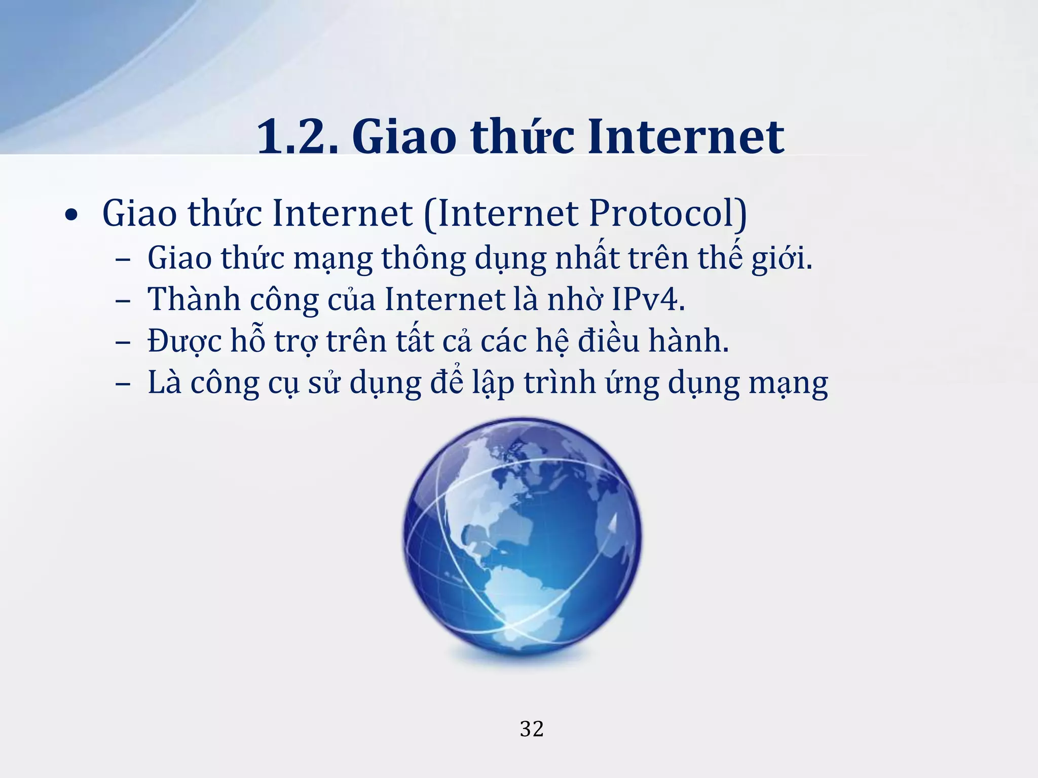 1.2. Giao thức Internet
• Giao thức Internet (Internet Protocol)
–
–
–
–

Giao thức mạng thông dụng nhất trên thế giới.
Thành công của Internet là nhờ IPv4.
Được hỗ trợ trên tất cả các hệ điều hành.
Là công cụ sử dụng để lập trình ứng dụng mạng

32

 