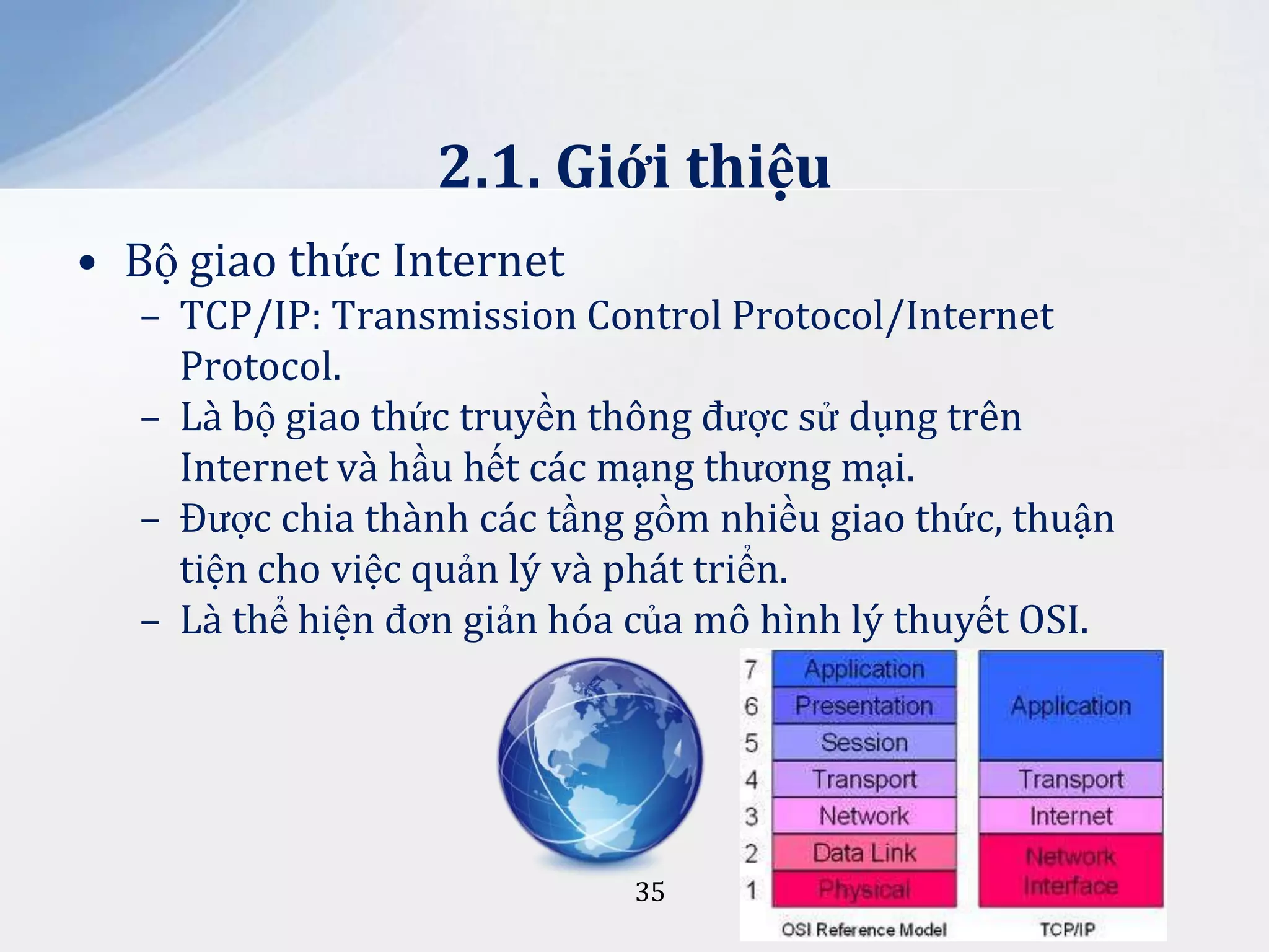 2.1. Giới thiệu
• Bộ giao thức Internet
– TCP/IP: Transmission Control Protocol/Internet
Protocol.
– Là bộ giao thức truyền thông được sử dụng trên
Internet và hầu hết các mạng thương mại.
– Được chia thành các tầng gồm nhiều giao thức, thuận
tiện cho việc quản lý và phát triển.
– Là thể hiện đơn giản hóa của mô hình lý thuyết OSI.

35

 