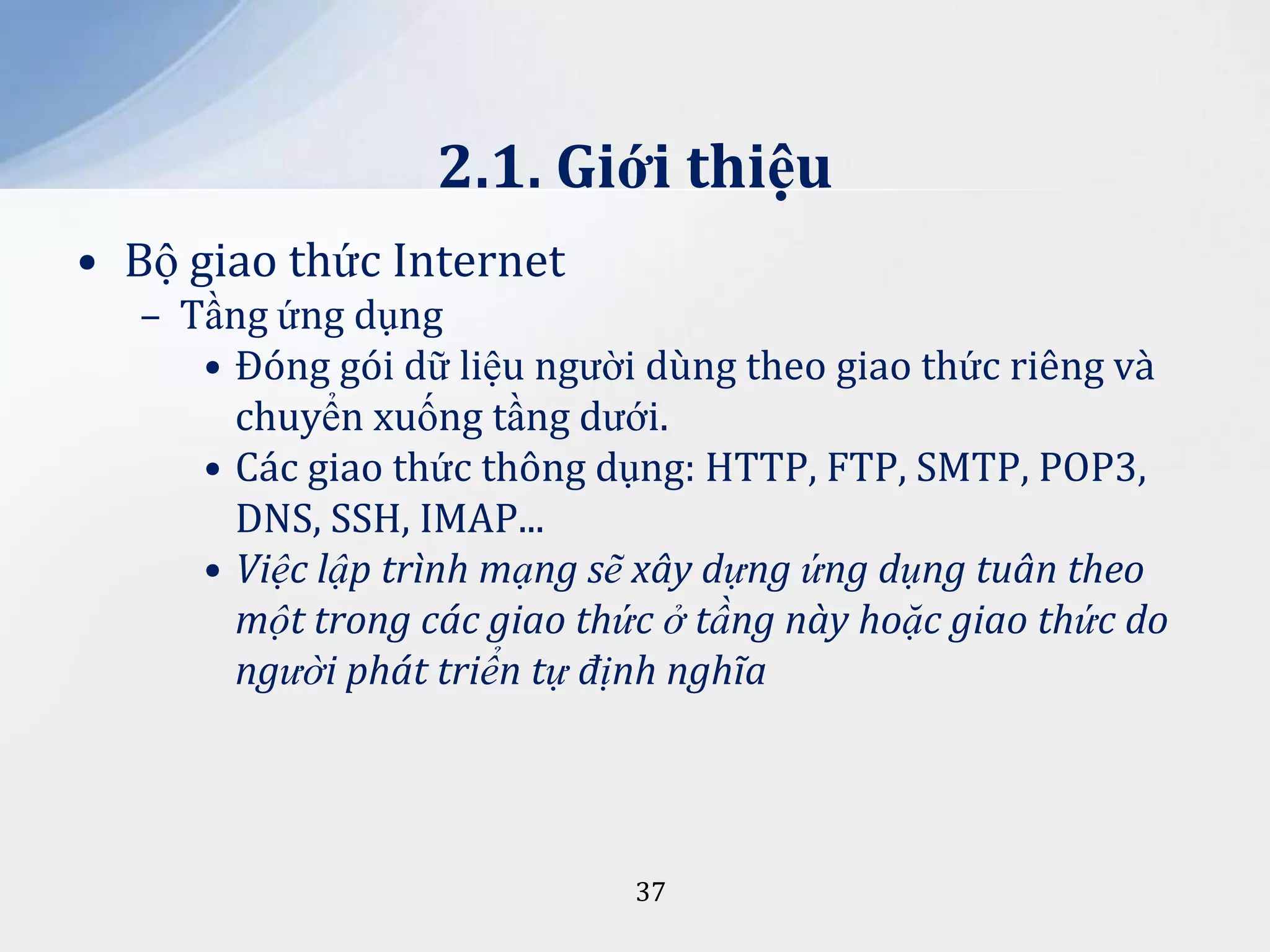 2.1. Giới thiệu
• Bộ giao thức Internet
– Tầng ứng dụng
• Đóng gói dữ liệu người dùng theo giao thức riêng và
chuyển xuống tầng dưới.
• Các giao thức thông dụng: HTTP, FTP, SMTP, POP3,
DNS, SSH, IMAP...
• Việc lập trình mạng sẽ xây dựng ứng dụng tuân theo
một trong các giao thức ở tầng này hoặc giao thức do
người phát triển tự định nghĩa

37

 