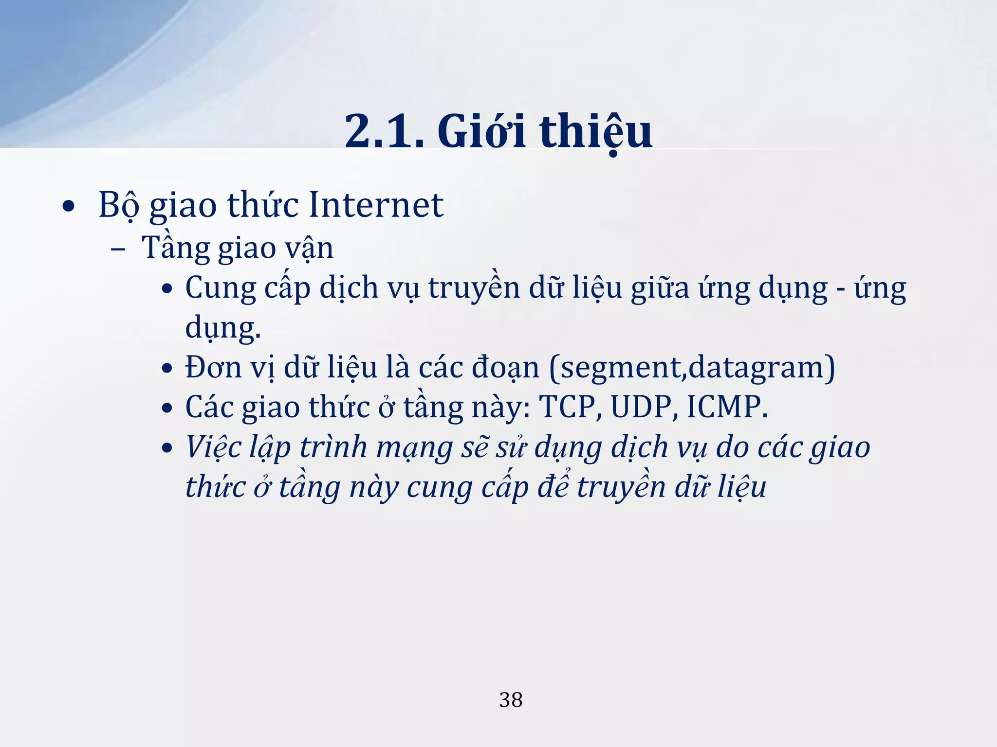 2.1. Giới thiệu
• Bộ giao thức Internet
– Tầng giao vận
• Cung cấp dịch vụ truyền dữ liệu giữa ứng dụng - ứng
dụng.
• Đơn vị dữ liệu là các đoạn (segment,datagram)
• Các giao thức ở tầng này: TCP, UDP, ICMP.
• Việc lập trình mạng sẽ sử dụng dịch vụ do các giao
thức ở tầng này cung cấp để truyền dữ liệu

38

 