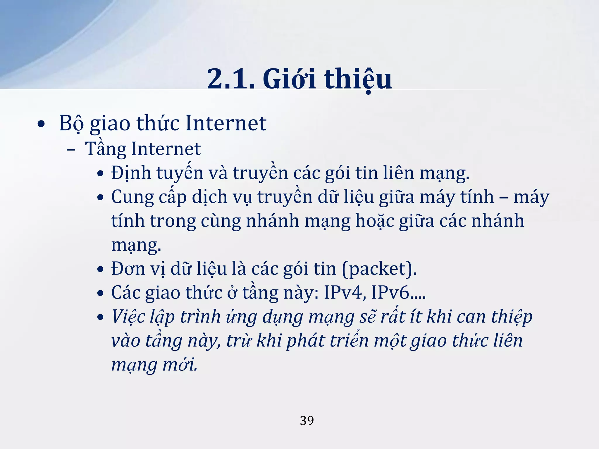 2.1. Giới thiệu
• Bộ giao thức Internet
– Tầng Internet
• Định tuyến và truyền các gói tin liên mạng.
• Cung cấp dịch vụ truyền dữ liệu giữa máy tính – máy
tính trong cùng nhánh mạng hoặc giữa các nhánh
mạng.
• Đơn vị dữ liệu là các gói tin (packet).
• Các giao thức ở tầng này: IPv4, IPv6....
• Việc lập trình ứng dụng mạng sẽ rất ít khi can thiệp
vào tầng này, trừ khi phát triển một giao thức liên
mạng mới.
39

 