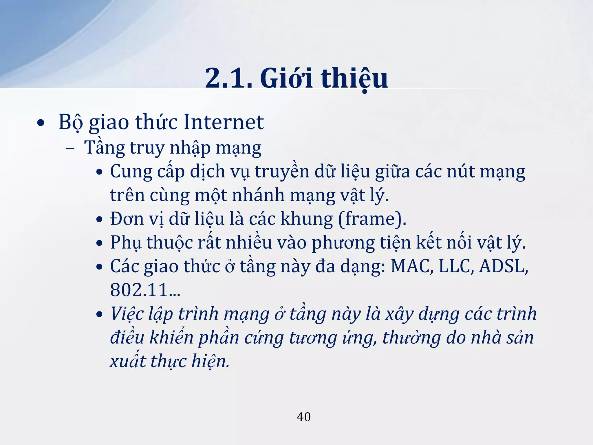 2.1. Giới thiệu
• Bộ giao thức Internet
– Tầng truy nhập mạng
• Cung cấp dịch vụ truyền dữ liệu giữa các nút mạng
trên cùng một nhánh mạng vật lý.
• Đơn vị dữ liệu là các khung (frame).
• Phụ thuộc rất nhiều vào phương tiện kết nối vật lý.
• Các giao thức ở tầng này đa dạng: MAC, LLC, ADSL,
802.11...
• Việc lập trình mạng ở tầng này là xây dựng các trình
điều khiển phần cứng tương ứng, thường do nhà sản
xuất thực hiện.
40

 
