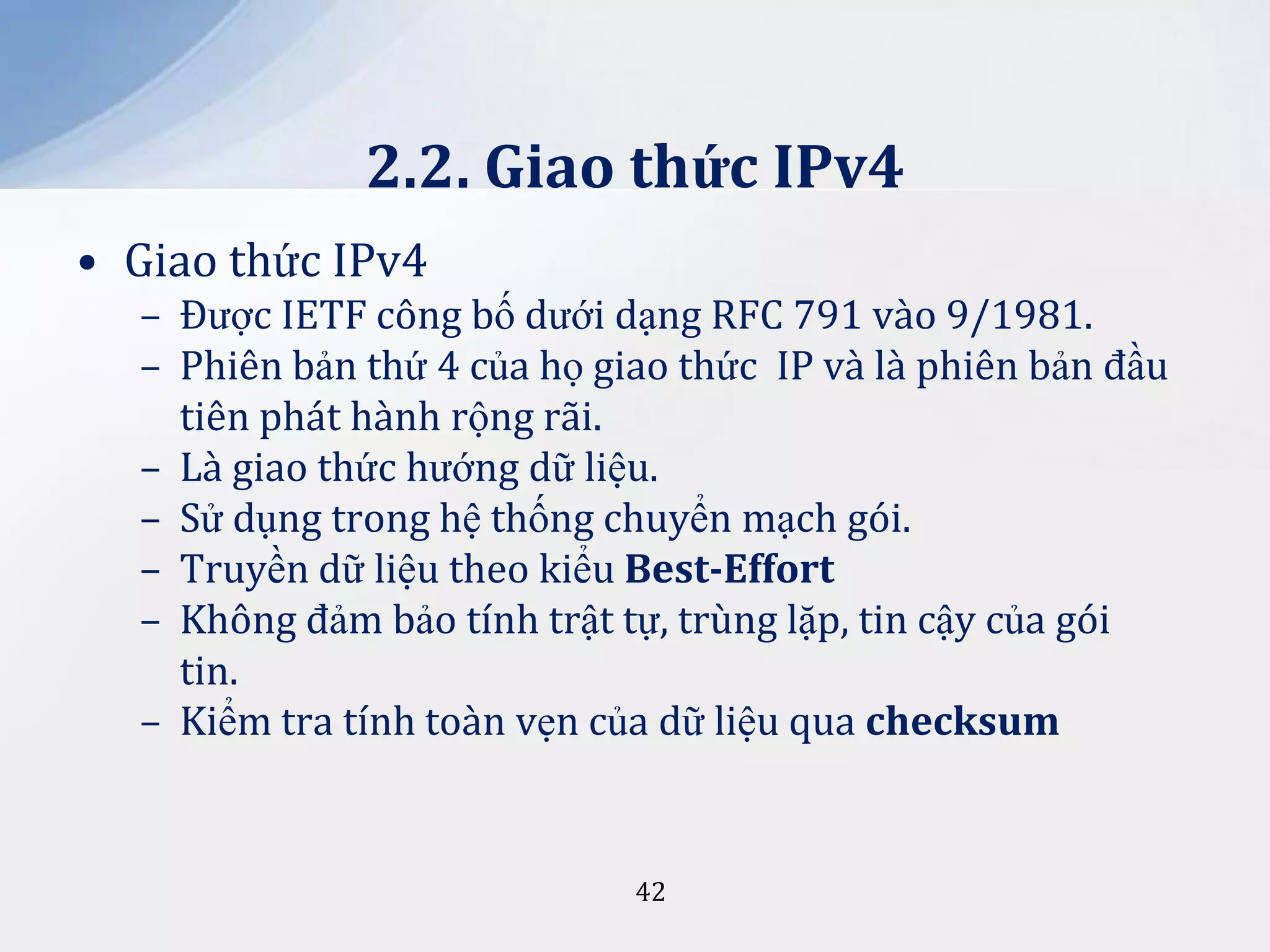 2.2. Giao thức IPv4
• Giao thức IPv4
– Được IETF công bố dưới dạng RFC 791 vào 9/1981.
– Phiên bản thứ 4 của họ giao thức IP và là phiên bản đầu
tiên phát hành rộng rãi.
– Là giao thức hướng dữ liệu.
– Sử dụng trong hệ thống chuyển mạch gói.
– Truyền dữ liệu theo kiểu Best-Effort
– Không đảm bảo tính trật tự, trùng lặp, tin cậy của gói
tin.
– Kiểm tra tính toàn vẹn của dữ liệu qua checksum

42

 