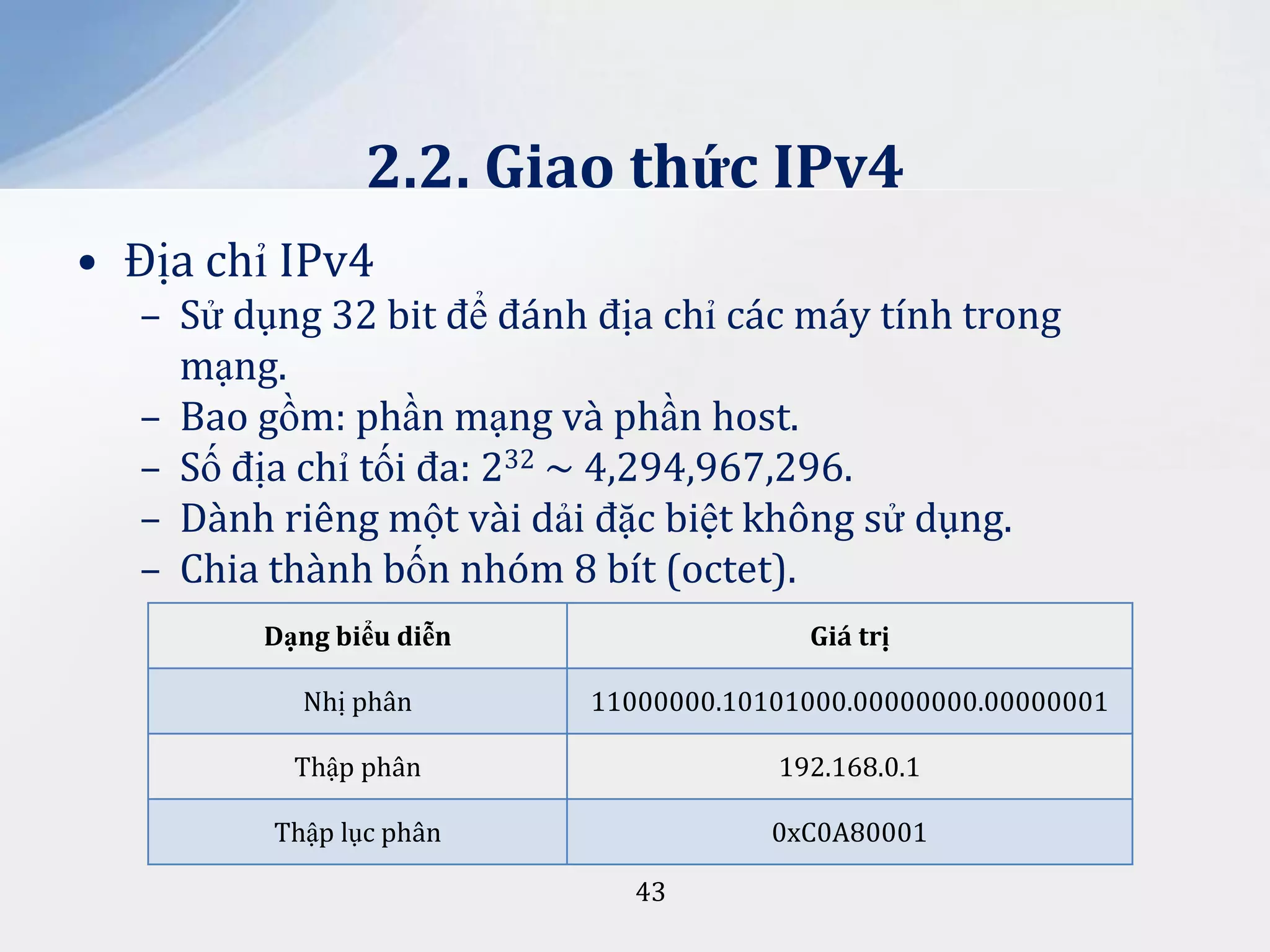 2.2. Giao thức IPv4
• Địa chỉ IPv4
– Sử dụng 32 bit để đánh địa chỉ các máy tính trong
mạng.
– Bao gồm: phần mạng và phần host.
– Số địa chỉ tối đa: 232 ~ 4,294,967,296.
– Dành riêng một vài dải đặc biệt không sử dụng.
– Chia thành bốn nhóm 8 bít (octet).
Dạng biểu diễn

Giá trị

Nhị phân

11000000.10101000.00000000.00000001

Thập phân

192.168.0.1

Thập lục phân

0xC0A80001
43

 