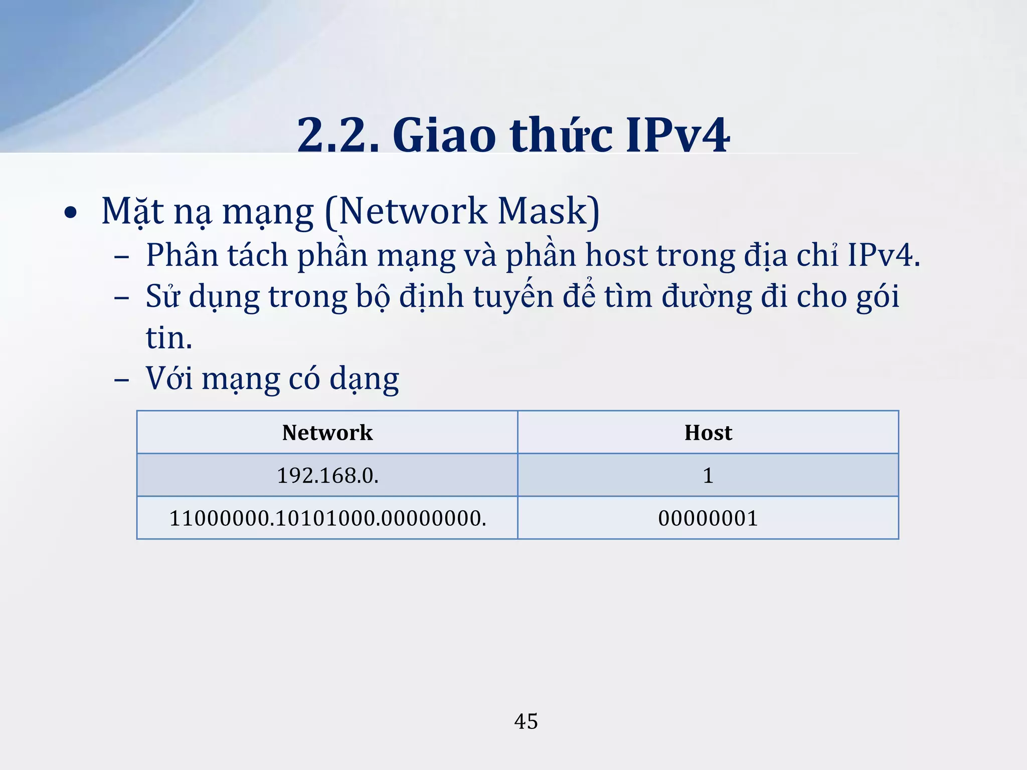 2.2. Giao thức IPv4
• Mặt nạ mạng (Network Mask)
– Phân tách phần mạng và phần host trong địa chỉ IPv4.
– Sử dụng trong bộ định tuyến để tìm đường đi cho gói
tin.
– Với mạng có dạng
Network

Host

192.168.0.

1

11000000.10101000.00000000.

00000001

45

 