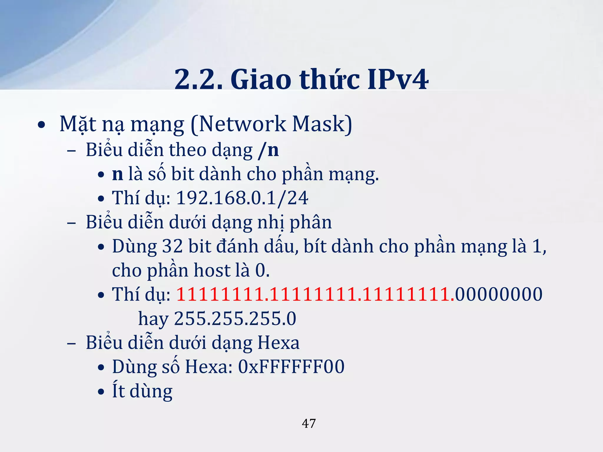 2.2. Giao thức IPv4
• Mặt nạ mạng (Network Mask)
– Biểu diễn theo dạng /n
• n là số bit dành cho phần mạng.
• Thí dụ: 192.168.0.1/24
– Biểu diễn dưới dạng nhị phân
• Dùng 32 bit đánh dấu, bít dành cho phần mạng là 1,
cho phần host là 0.
• Thí dụ: 11111111.11111111.11111111.00000000
hay 255.255.255.0
– Biểu diễn dưới dạng Hexa
• Dùng số Hexa: 0xFFFFFF00
• Ít dùng
47

 