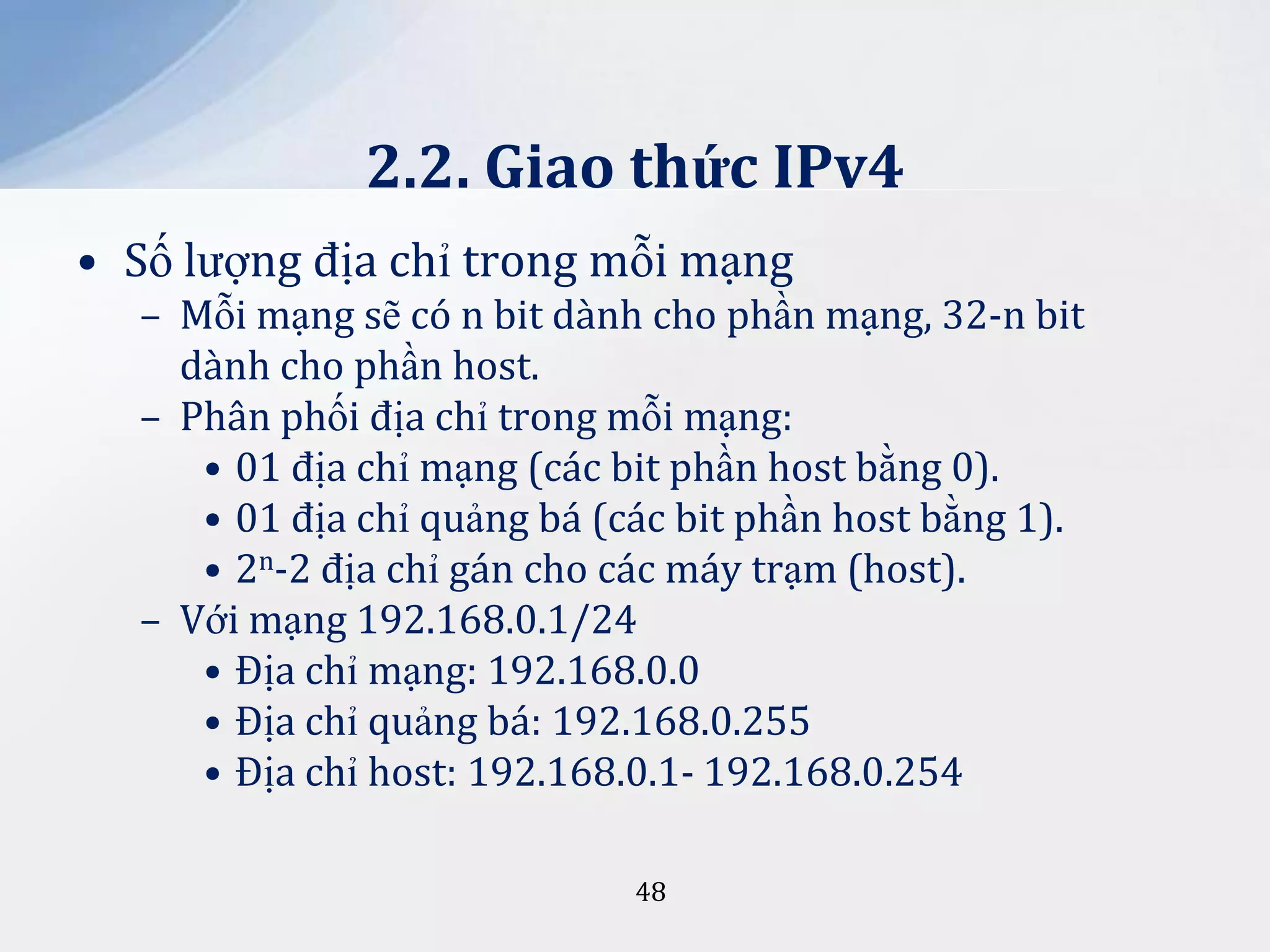 2.2. Giao thức IPv4
• Số lượng địa chỉ trong mỗi mạng
– Mỗi mạng sẽ có n bit dành cho phần mạng, 32-n bit
dành cho phần host.
– Phân phối địa chỉ trong mỗi mạng:
• 01 địa chỉ mạng (các bit phần host bằng 0).
• 01 địa chỉ quảng bá (các bit phần host bằng 1).
• 2n-2 địa chỉ gán cho các máy trạm (host).
– Với mạng 192.168.0.1/24
• Địa chỉ mạng: 192.168.0.0
• Địa chỉ quảng bá: 192.168.0.255
• Địa chỉ host: 192.168.0.1- 192.168.0.254
48

 