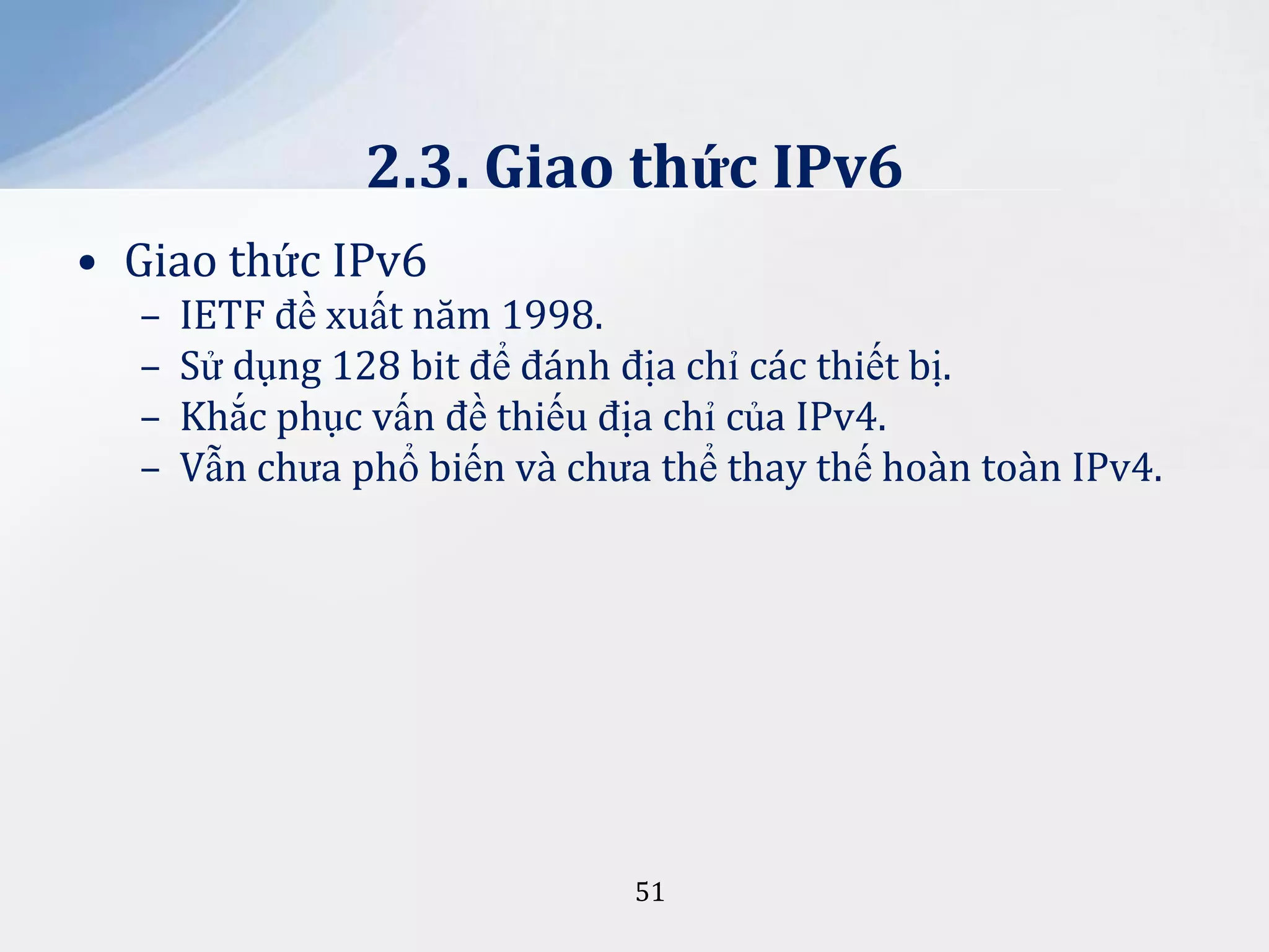 2.3. Giao thức IPv6
• Giao thức IPv6
–
–
–
–

IETF đề xuất năm 1998.
Sử dụng 128 bit để đánh địa chỉ các thiết bị.
Khắc phục vấn đề thiếu địa chỉ của IPv4.
Vẫn chưa phổ biến và chưa thể thay thế hoàn toàn IPv4.

51

 