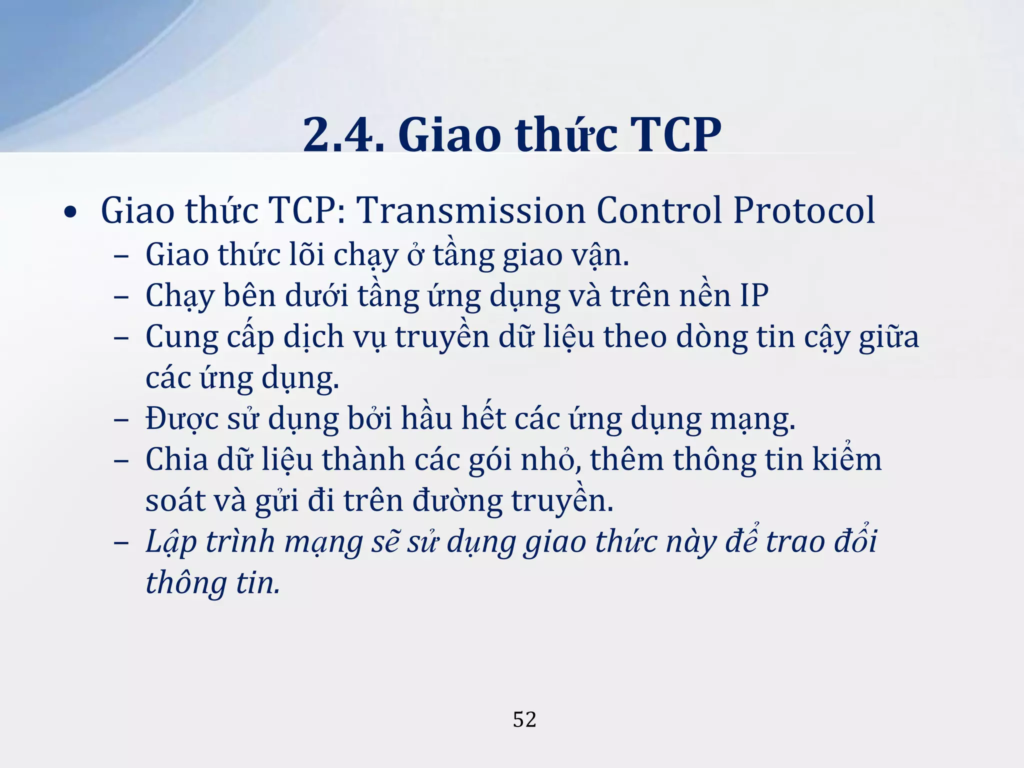 2.4. Giao thức TCP
• Giao thức TCP: Transmission Control Protocol
– Giao thức lõi chạy ở tầng giao vận.
– Chạy bên dưới tầng ứng dụng và trên nền IP
– Cung cấp dịch vụ truyền dữ liệu theo dòng tin cậy giữa
các ứng dụng.
– Được sử dụng bởi hầu hết các ứng dụng mạng.
– Chia dữ liệu thành các gói nhỏ, thêm thông tin kiểm
soát và gửi đi trên đường truyền.
– Lập trình mạng sẽ sử dụng giao thức này để trao đổi
thông tin.

52

 