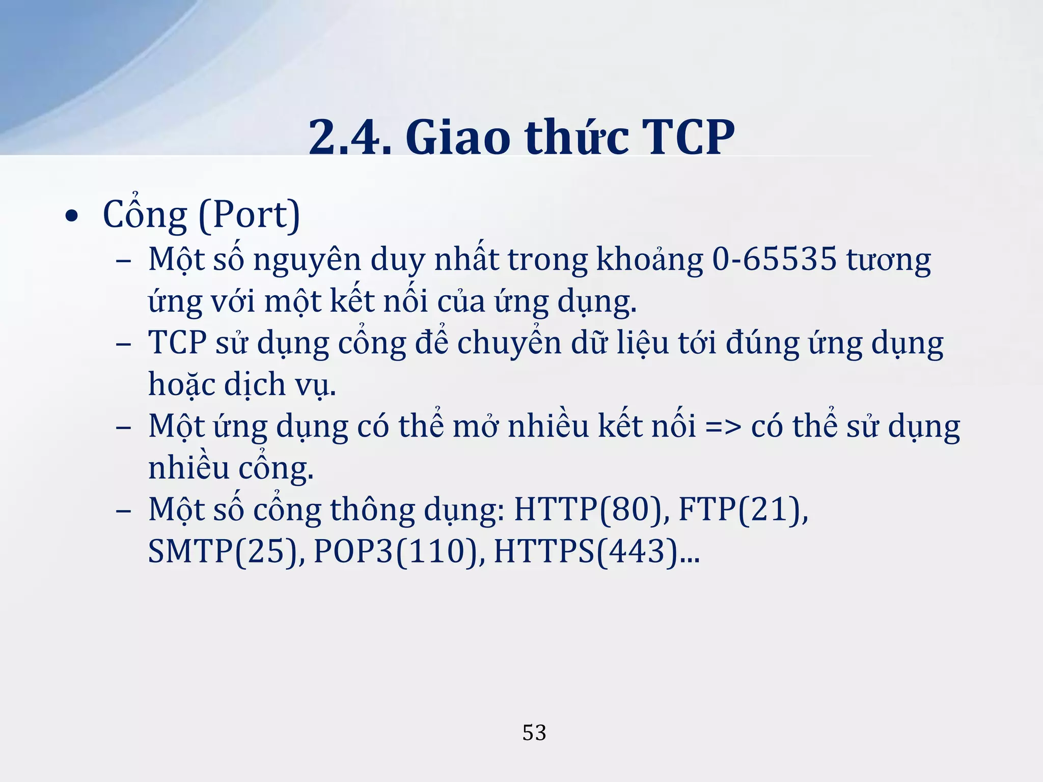2.4. Giao thức TCP
• Cổng (Port)
– Một số nguyên duy nhất trong khoảng 0-65535 tương
ứng với một kết nối của ứng dụng.
– TCP sử dụng cổng để chuyển dữ liệu tới đúng ứng dụng
hoặc dịch vụ.
– Một ứng dụng có thể mở nhiều kết nối => có thể sử dụng
nhiều cổng.
– Một số cổng thông dụng: HTTP(80), FTP(21),
SMTP(25), POP3(110), HTTPS(443)...

53

 