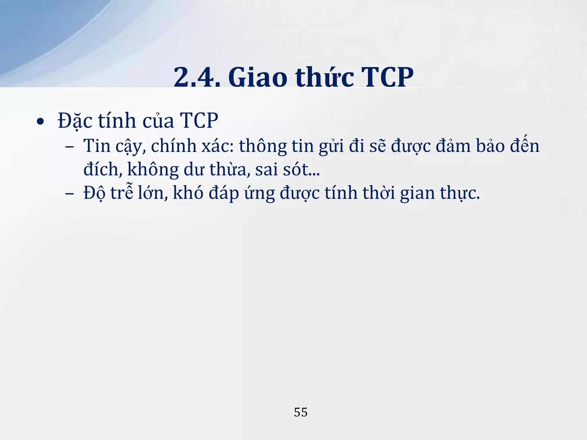 2.4. Giao thức TCP
• Đặc tính của TCP
– Tin cậy, chính xác: thông tin gửi đi sẽ được đảm bảo đến
đích, không dư thừa, sai sót...
– Độ trễ lớn, khó đáp ứng được tính thời gian thực.

55

 
