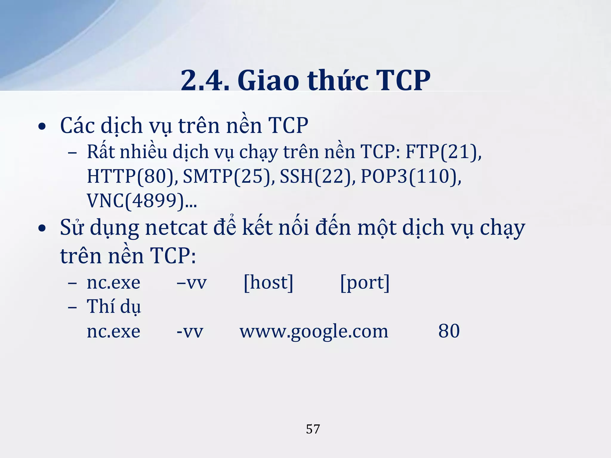2.4. Giao thức TCP
• Các dịch vụ trên nền TCP
– Rất nhiều dịch vụ chạy trên nền TCP: FTP(21),
HTTP(80), SMTP(25), SSH(22), POP3(110),
VNC(4899)...

• Sử dụng netcat để kết nối đến một dịch vụ chạy
trên nền TCP:
– nc.exe
– Thí dụ
nc.exe

–vv

[host]

[port]

-vv

www.google.com

57

80

 