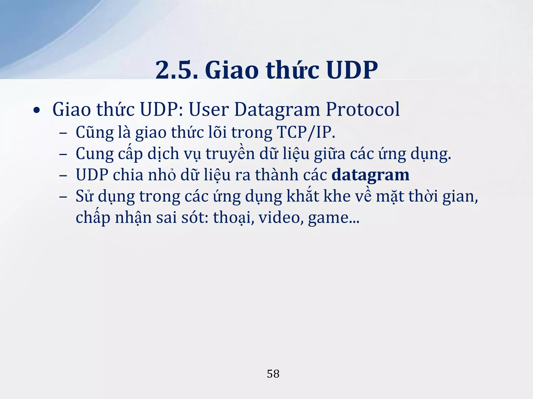 2.5. Giao thức UDP
• Giao thức UDP: User Datagram Protocol
–
–
–
–

Cũng là giao thức lõi trong TCP/IP.
Cung cấp dịch vụ truyền dữ liệu giữa các ứng dụng.
UDP chia nhỏ dữ liệu ra thành các datagram
Sử dụng trong các ứng dụng khắt khe về mặt thời gian,
chấp nhận sai sót: thoại, video, game...

58

 