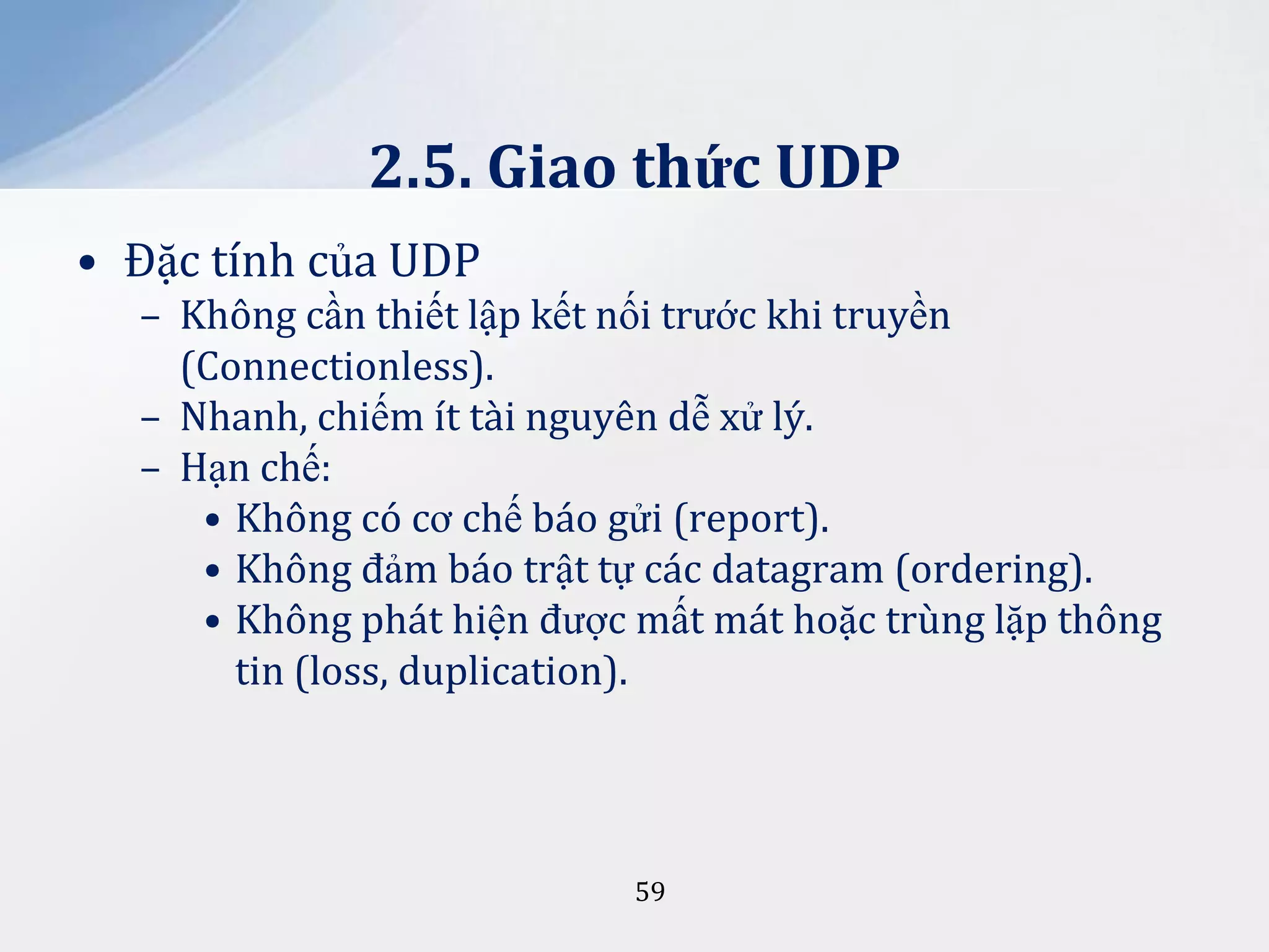 2.5. Giao thức UDP
• Đặc tính của UDP
– Không cần thiết lập kết nối trước khi truyền
(Connectionless).
– Nhanh, chiếm ít tài nguyên dễ xử lý.
– Hạn chế:
• Không có cơ chế báo gửi (report).
• Không đảm báo trật tự các datagram (ordering).
• Không phát hiện được mất mát hoặc trùng lặp thông
tin (loss, duplication).

59

 