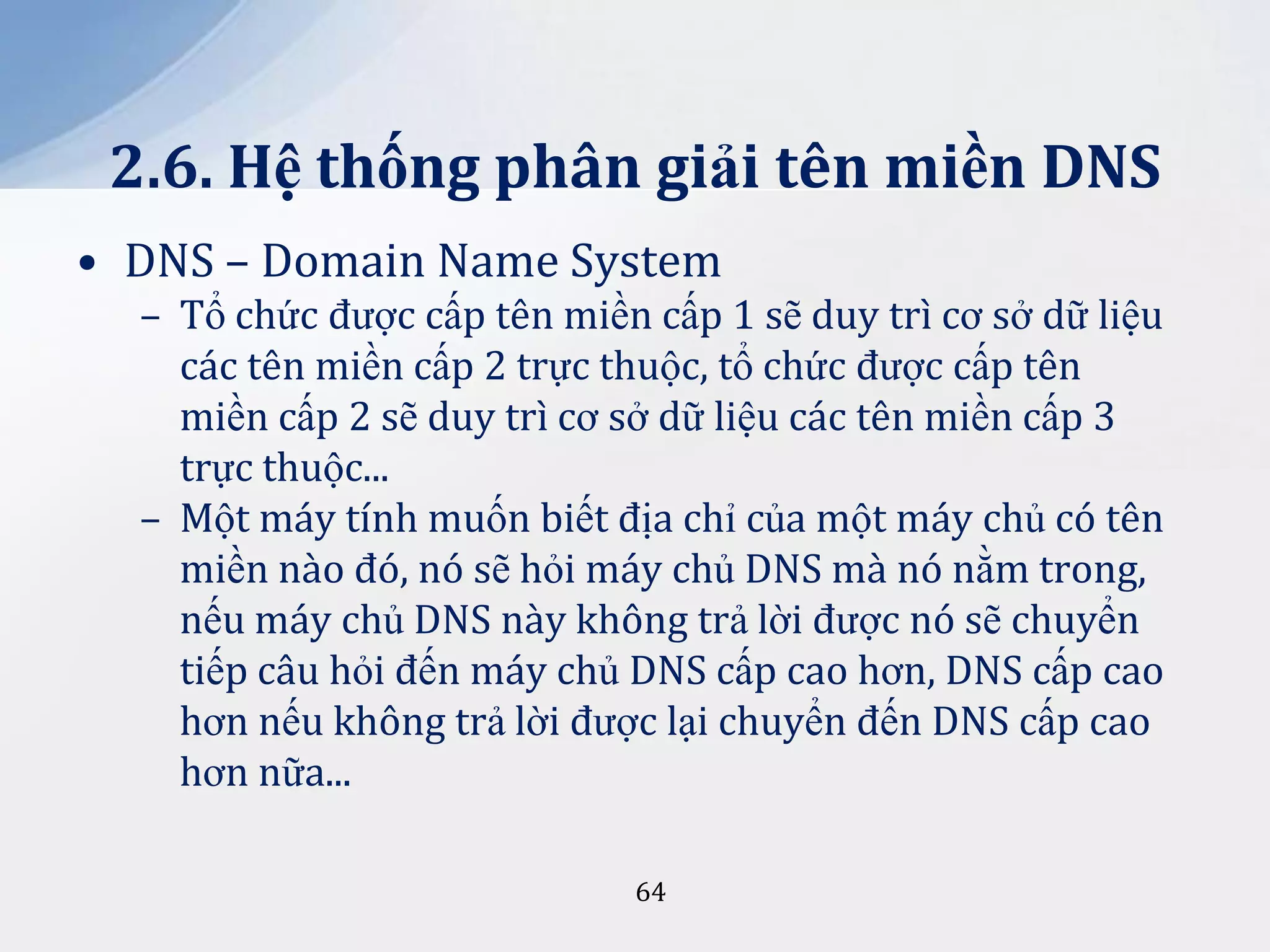 2.6. Hệ thống phân giải tên miền DNS
• DNS – Domain Name System
– Tổ chức được cấp tên miền cấp 1 sẽ duy trì cơ sở dữ liệu
các tên miền cấp 2 trực thuộc, tổ chức được cấp tên
miền cấp 2 sẽ duy trì cơ sở dữ liệu các tên miền cấp 3
trực thuộc...
– Một máy tính muốn biết địa chỉ của một máy chủ có tên
miền nào đó, nó sẽ hỏi máy chủ DNS mà nó nằm trong,
nếu máy chủ DNS này không trả lời được nó sẽ chuyển
tiếp câu hỏi đến máy chủ DNS cấp cao hơn, DNS cấp cao
hơn nếu không trả lời được lại chuyển đến DNS cấp cao
hơn nữa...
64

 