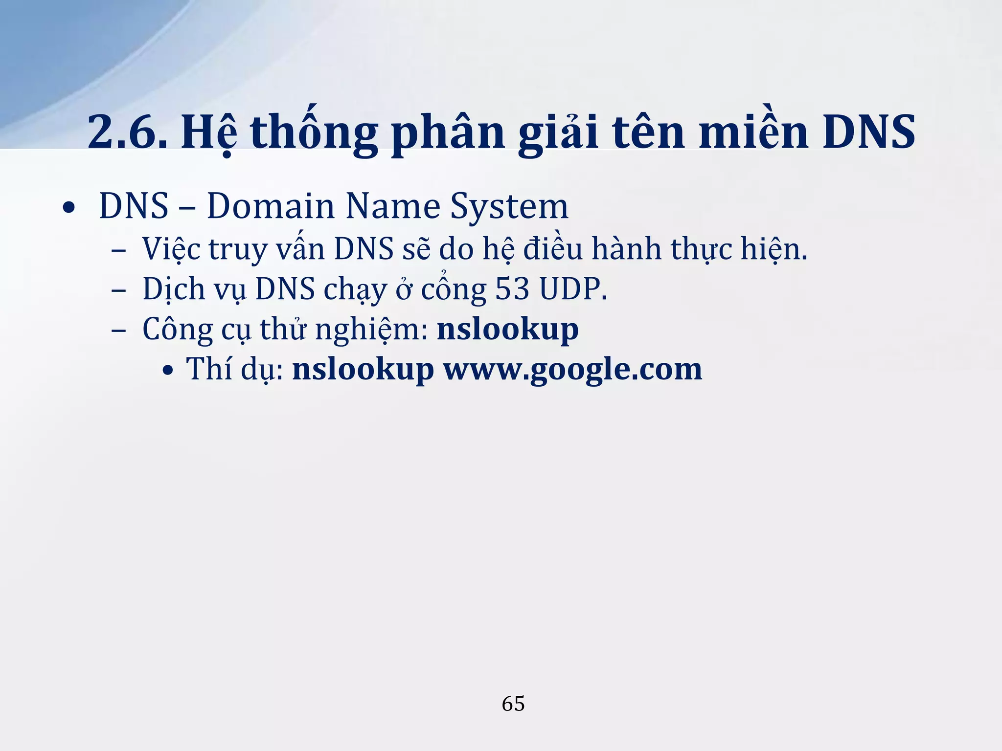 2.6. Hệ thống phân giải tên miền DNS
• DNS – Domain Name System
– Việc truy vấn DNS sẽ do hệ điều hành thực hiện.
– Dịch vụ DNS chạy ở cổng 53 UDP.
– Công cụ thử nghiệm: nslookup
• Thí dụ: nslookup www.google.com

65

 