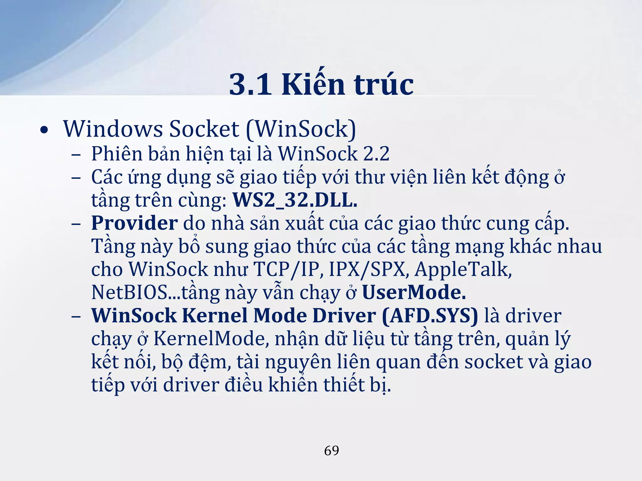 3.1 Kiến trúc
• Windows Socket (WinSock)

– Phiên bản hiện tại là WinSock 2.2
– Các ứng dụng sẽ giao tiếp với thư viện liên kết động ở
tầng trên cùng: WS2_32.DLL.
– Provider do nhà sản xuất của các giao thức cung cấp.
Tầng này bổ sung giao thức của các tầng mạng khác nhau
cho WinSock như TCP/IP, IPX/SPX, AppleTalk,
NetBIOS...tầng này vẫn chạy ở UserMode.
– WinSock Kernel Mode Driver (AFD.SYS) là driver
chạy ở KernelMode, nhận dữ liệu từ tầng trên, quản lý
kết nối, bộ đệm, tài nguyên liên quan đến socket và giao
tiếp với driver điều khiển thiết bị.
69

 