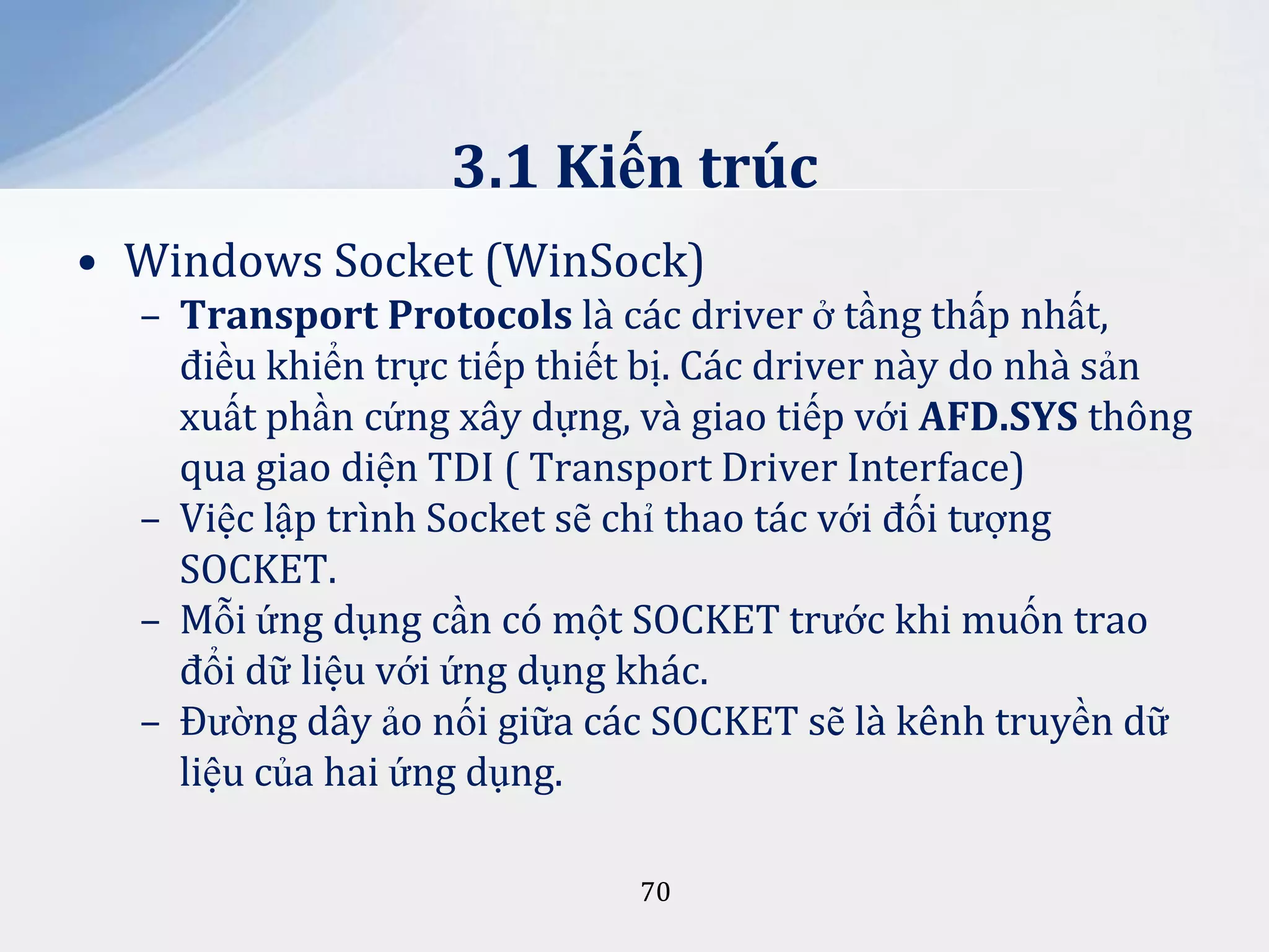3.1 Kiến trúc
• Windows Socket (WinSock)
– Transport Protocols là các driver ở tầng thấp nhất,
điều khiển trực tiếp thiết bị. Các driver này do nhà sản
xuất phần cứng xây dựng, và giao tiếp với AFD.SYS thông
qua giao diện TDI ( Transport Driver Interface)
– Việc lập trình Socket sẽ chỉ thao tác với đối tượng
SOCKET.
– Mỗi ứng dụng cần có một SOCKET trước khi muốn trao
đổi dữ liệu với ứng dụng khác.
– Đường dây ảo nối giữa các SOCKET sẽ là kênh truyền dữ
liệu của hai ứng dụng.
70

 