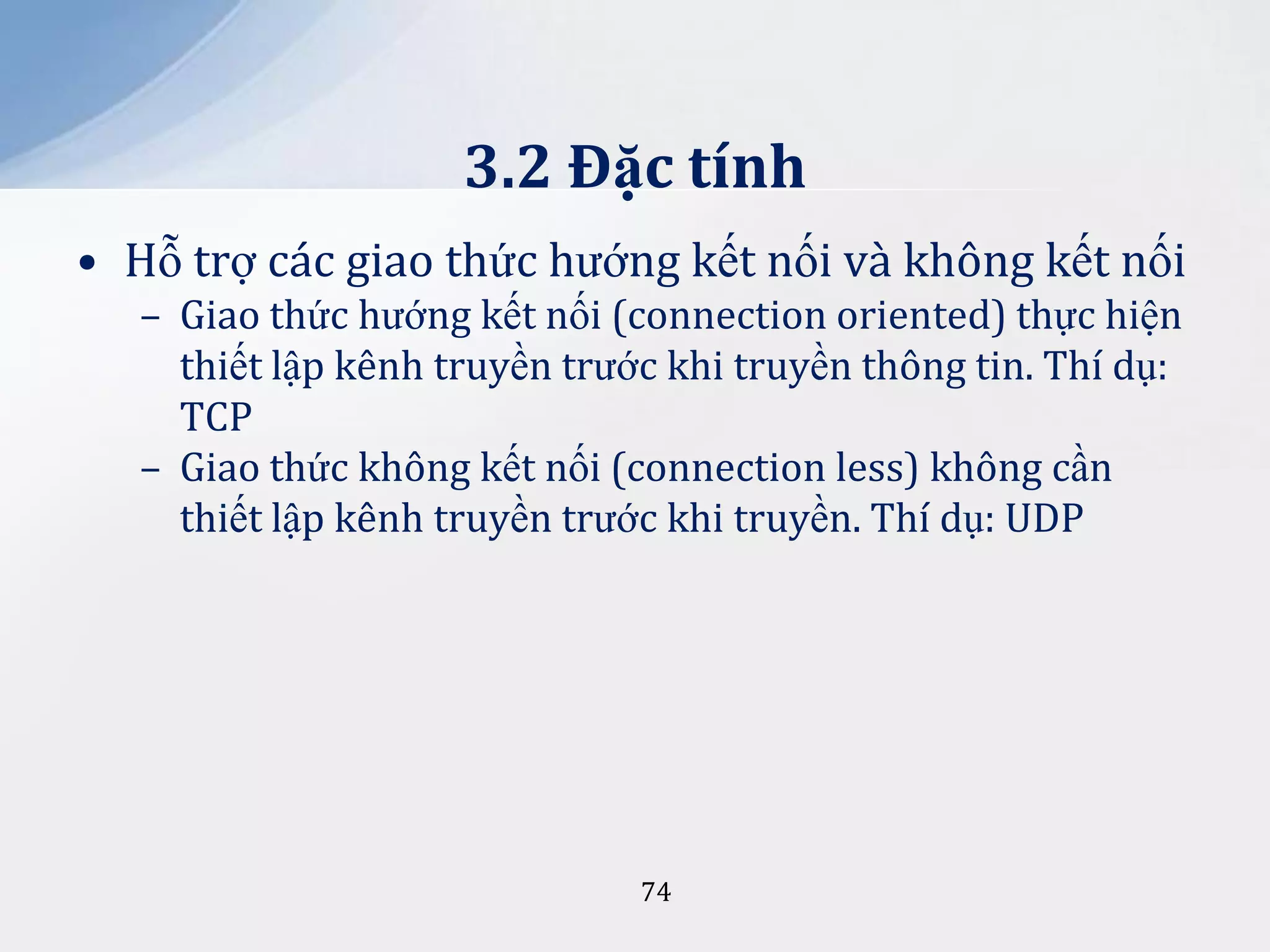3.2 Đặc tính
• Hỗ trợ các giao thức hướng kết nối và không kết nối
– Giao thức hướng kết nối (connection oriented) thực hiện
thiết lập kênh truyền trước khi truyền thông tin. Thí dụ:
TCP
– Giao thức không kết nối (connection less) không cần
thiết lập kênh truyền trước khi truyền. Thí dụ: UDP

74

 