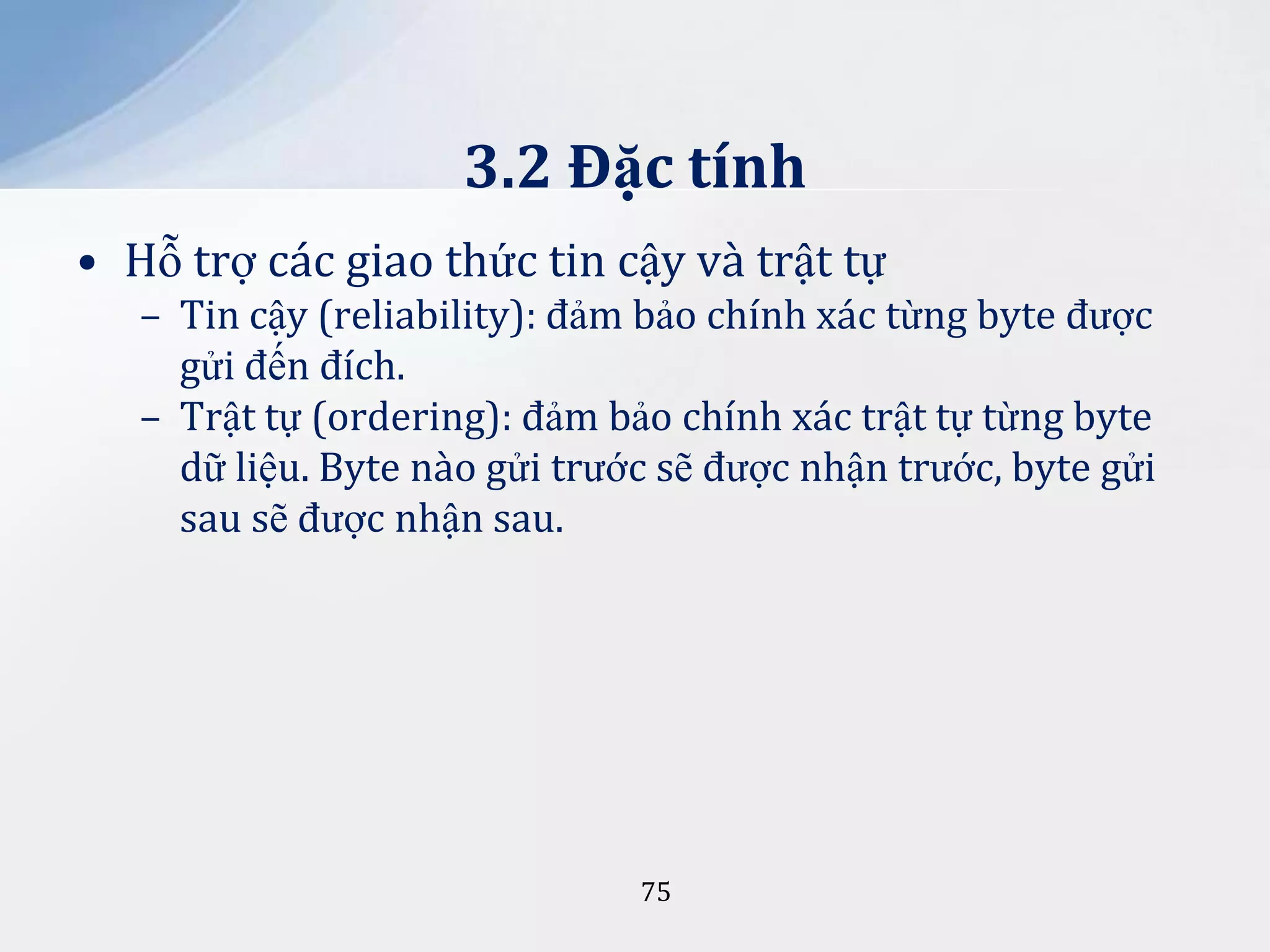 3.2 Đặc tính
• Hỗ trợ các giao thức tin cậy và trật tự
– Tin cậy (reliability): đảm bảo chính xác từng byte được
gửi đến đích.
– Trật tự (ordering): đảm bảo chính xác trật tự từng byte
dữ liệu. Byte nào gửi trước sẽ được nhận trước, byte gửi
sau sẽ được nhận sau.

75

 