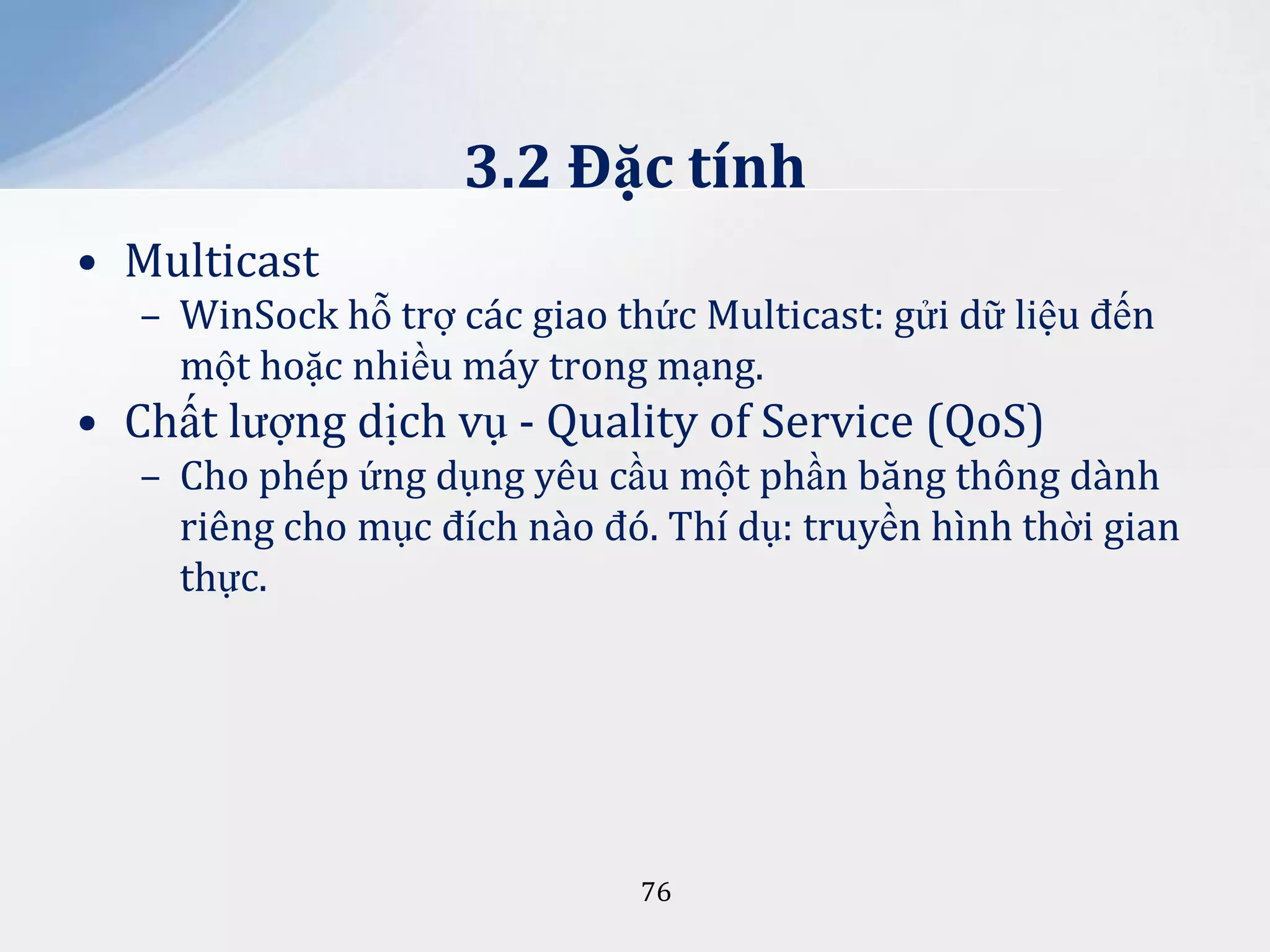 3.2 Đặc tính
• Multicast
– WinSock hỗ trợ các giao thức Multicast: gửi dữ liệu đến
một hoặc nhiều máy trong mạng.

• Chất lượng dịch vụ - Quality of Service (QoS)
– Cho phép ứng dụng yêu cầu một phần băng thông dành
riêng cho mục đích nào đó. Thí dụ: truyền hình thời gian
thực.

76

 
