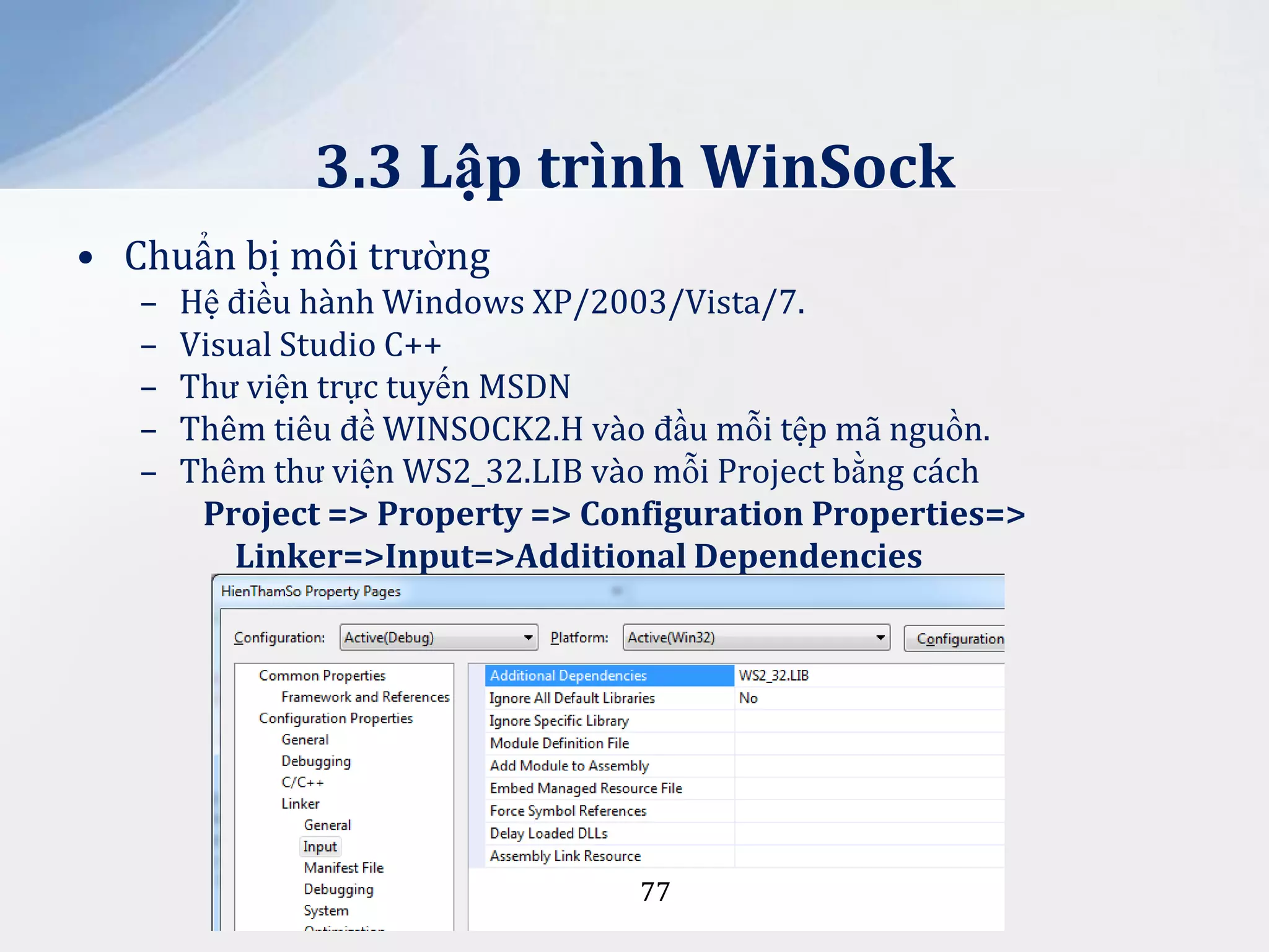 3.3 Lập trình WinSock
• Chuẩn bị môi trường
–
–
–
–
–

Hệ điều hành Windows XP/2003/Vista/7.
Visual Studio C++
Thư viện trực tuyến MSDN
Thêm tiêu đề WINSOCK2.H vào đầu mỗi tệp mã nguồn.
Thêm thư viện WS2_32.LIB vào mỗi Project bằng cách
Project => Property => Configuration Properties=>
Linker=>Input=>Additional Dependencies

77

 